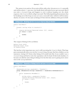 60 CHAPTER 2 C# 2
The answer is yes and no. If you write all the calls to the IEnumerator<T> manually
and call MoveNext() just once, the finally block will indeed never get executed. But if
you write a foreach loop and happen to exit it without looping over the whole
sequence, the finally block will get executed. The following listing demonstrates that
by breaking out of the loop as soon as it sees a non-null value (which it will do imme-
diately, of course). It’s the same as listing 2.15 but with the addition of the part in bold.
static void Main()
{
foreach (string value in Iterator())
{
Console.WriteLine("Received value: {0}", value);
if (value != null)
{
break;
}
}
}
The output of listing 2.16 is as follows:
Before first yield
Received value: first
In finally block
The last line is the important one: you’re still executing the finally block. That hap-
pens automatically when you exit the foreach loop, because that has a hidden using
statement. Listing 2.17 shows what listing 2.16 would look like if you couldn’t use a
foreach loop and had to write the equivalent code by hand. If this looks familiar, it’s
because you did the same thing in listing 2.12, but this time you’re paying more atten-
tion to the using statement.
static void Main()
{
IEnumerable<string> enumerable = Iterator();
using (IEnumerator<string> enumerator = enumerable.GetEnumerator())
{
while (enumerator.MoveNext())
{
string value = enumerator.Current;
Console.WriteLine("Received value: {0}", value);
if (value != null)
{
break;
}
}
}
}
Listing 2.16 Breaking out of a foreach loop by using an iterator
Listing 2.17 Expansion of listing 2.16 to not use a foreach loop
 