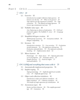 CONTENTS
viii
PART 2 C# 2–5 .......................................................... 19
2 C# 2 21
2.1 Generics 22
Introduction by example: Collections before generics 22
Generics save the day 25 ■
What can be generic? 29
Type inference for type arguments to methods 30 ■
Type
constraints 32 ■
The default and typeof operators 34
Generic type initialization and state 37
2.2 Nullable value types 38
Aim: Expressing an absence of information 39 ■
CLR and
framework support: The Nullable<T> struct 40 ■
Language
support 43
2.3 Simplified delegate creation 49
Method group conversions 50 ■
Anonymous methods 50
Delegate compatibility 52
2.4 Iterators 53
Introduction to iterators 54 ■
Lazy execution 55 ■
Evaluation
of yield statements 56 ■
The importance of being lazy 57
Evaluation of finally blocks 58 ■
The importance of finally
handling 61 ■
Implementation sketch 62
2.5 Minor features 66
Partial types 67 ■
Static classes 69 ■
Separate getter/setter
access for properties 69 ■
Namespace aliases 70
Pragma directives 72 ■
Fixed-size buffers 73
InternalsVisibleTo 73
3 C# 3: LINQ and everything that comes with it 75
3.1 Automatically implemented properties 76
3.2 Implicit typing 77
Typing terminology 77 ■
Implicitly typed local variables
(var) 78 ■
Implicitly typed arrays 79
3.3 Object and collection initializers 81
Introduction to object and collection initializers 81
Object initializers 83 ■
Collection initializers 84
The benefits of single expressions for initialization 86
3.4 Anonymous types 86
Syntax and basic behavior 86 ■
The compiler-generated
type 89 ■
Limitations 90
 