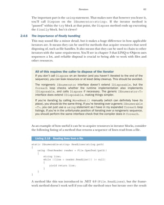 61
Iterators
The important part is the using statement. That makes sure that however you leave it,
you’ll call Dispose on the IEnumerator<string>. If the iterator method is
“paused” within the try block at that point, the Dispose method ends up executing
the finally block. Isn’t it clever?
2.4.6 The importance of finally handling
This may sound like a minor detail, but it makes a huge difference in how applicable
iterators are. It means they can be used for methods that acquire resources that need
disposing of, such as file handles. It also means that they can be used to chain to other
iterators with the same requirement. You’ll see in chapter 3 that LINQ to Objects uses
sequences a lot, and reliable disposal is crucial to being able to work with files and
other resources.
As an example of how useful it can be to acquire resources in iterator blocks, consider
the following listing of a method that returns a sequence of lines read from a file.
static IEnumerable<string> ReadLines(string path)
{
using (TextReader reader = File.OpenText(path))
{
string line;
while ((line = reader.ReadLine()) != null)
{
yield return line;
}
}
}
A method like this was introduced in .NET 4.0 (File.ReadLines), but the frame-
work method doesn’t work well if you call the method once but iterate over the result
All of this requires the caller to dispose of the iterator
If you don’t call Dispose on an iterator (and you haven’t iterated to the end of the
sequence), you can leak resources or at least delay cleanup. This should be avoided.
The nongeneric IEnumerator interface doesn’t extend IDisposable, but the
foreach loop checks whether the runtime implementation also implements
IDisposable, and calls Dispose if necessary. The generic IEnumerator<T>
interface does extend IDisposable, making things simpler.
If you’re iterating by calling MoveNext() manually (which can definitely have its
place), you should do the same thing. If you’re iterating over a generic IEnumerable
<T>, you can just use a using statement as I have in my expanded foreach loop
listings. If you’re in the unfortunate position of iterating over a nongeneric sequence,
you should perform the same interface check that the compiler does in foreach.
Listing 2.18 Reading lines from a file
 
