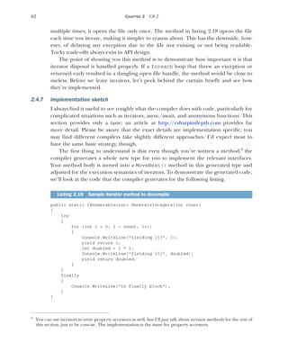 62 CHAPTER 2 C# 2
multiple times; it opens the file only once. The method in listing 2.18 opens the file
each time you iterate, making it simpler to reason about. This has the downside, how-
ever, of delaying any exception due to the file not existing or not being readable.
Tricky trade-offs always exist in API design.
The point of showing you this method is to demonstrate how important it is that
iterator disposal is handled properly. If a foreach loop that threw an exception or
returned early resulted in a dangling open file handle, the method would be close to
useless. Before we leave iterators, let’s peek behind the curtain briefly and see how
they’re implemented.
2.4.7 Implementation sketch
I always find it useful to see roughly what the compiler does with code, particularly for
complicated situations such as iterators, async/await, and anonymous functions. This
section provides only a taste; an article at http:/
/csharpindepth.com provides far
more detail. Please be aware that the exact details are implementation specific; you
may find different compilers take slightly different approaches. I’d expect most to
have the same basic strategy, though.
The first thing to understand is that even though you’ve written a method,9
the
compiler generates a whole new type for you to implement the relevant interfaces.
Your method body is moved into a MoveNext() method in this generated type and
adjusted for the execution semantics of iterators. To demonstrate the generated code,
we’ll look at the code that the compiler generates for the following listing.
public static IEnumerable<int> GenerateIntegers(int count)
{
try
{
for (int i = 0; i < count; i++)
{
Console.WriteLine("Yielding {0}", i);
yield return i;
int doubled = i * 2;
Console.WriteLine("Yielding {0}", doubled);
yield return doubled;
}
}
finally
{
Console.WriteLine("In finally block");
}
}
9
You can use iterators to write property accessors as well, but I’ll just talk about iterator methods for the rest of
this section, just to be concise. The implementation is the same for property accessors.
Listing 2.19 Sample iterator method to decompile
 