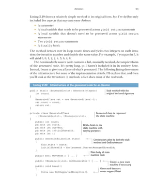 63
Iterators
Listing 2.19 shows a relatively simple method in its original form, but I’ve deliberately
included five aspects that may not seem obvious:
 A parameter
 A local variable that needs to be preserved across yield return statements
 A local variable that doesn’t need to be preserved across yield return
statements
 Two yield return statements
 A finally block
The method iterates over its loop count times and yields two integers on each itera-
tion: the iteration number and double the same value. For example, if you pass in 5, it
will yield 0, 0, 1, 2, 2, 4, 3, 6, 4, 8.
The downloadable source code contains a full, manually tweaked, decompiled form
of the generated code. It’s pretty long, so I haven’t included it in its entirety here.
Instead, I want to give you a flavor of what’s generated. The following listing shows most
of the infrastructure but none of the implementation details. I’ll explain that, and then
you’ll look at the MoveNext() method, which does most of the real work.
public static IEnumerable<int> GenerateIntegers(
int count)
{
GeneratedClass ret = new GeneratedClass(-2);
ret.count = count;
return ret;
}
private class GeneratedClass
: IEnumerable<int>, IEnumerator<int>
{
public int count;
private int state;
private int current;
private int initialThreadId;
private int i;
public GeneratedClass(int state)
{
this.state = state;
initialThreadId = Environment.CurrentManagedThreadId;
}
public bool MoveNext() { ... }
public IEnumerator<int> GetEnumerator() { ... }
public void Reset()
{
throw new NotSupportedException();
}
Listing 2.20 Infrastructure of the generated code for an iterator
Stub method with the
original declared signature
Generated class to represent
the state machine
All the fields in the
state machine with
varying purposes
Constructor called by both the stub
method and GetEnumerator
Main body of state
machine code
Creates a new state
machine if necessary
Generated iterators
never support Reset
 