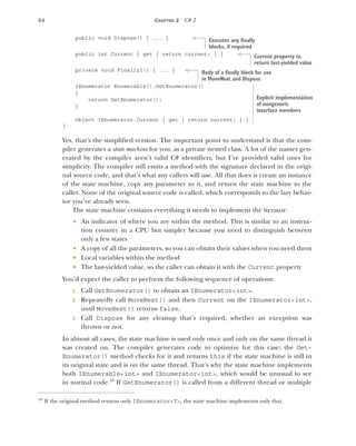 64 CHAPTER 2 C# 2
public void Dispose() { ... }
public int Current { get { return current; } }
private void Finally1() { ... }
IEnumerator Enumerable().GetEnumerator()
{
return GetEnumerator();
}
object IEnumerator.Current { get { return current; } }
}
Yes, that’s the simplified version. The important point to understand is that the com-
piler generates a state machine for you, as a private nested class. A lot of the names gen-
erated by the compiler aren’t valid C# identifiers, but I’ve provided valid ones for
simplicity. The compiler still emits a method with the signature declared in the origi-
nal source code, and that’s what any callers will use. All that does is create an instance
of the state machine, copy any parameter to it, and return the state machine to the
caller. None of the original source code is called, which corresponds to the lazy behav-
ior you’ve already seen.
The state machine contains everything it needs to implement the iterator:
 An indicator of where you are within the method. This is similar to an instruc-
tion counter in a CPU but simpler because you need to distinguish between
only a few states
 A copy of all the parameters, so you can obtain their values when you need them
 Local variables within the method
 The last-yielded value, so the caller can obtain it with the Current property
You’d expect the caller to perform the following sequence of operations:
1 Call GetEnumerator() to obtain an IEnumerator<int>.
2 Repeatedly call MoveNext() and then Current on the IEnumerator<int>,
until MoveNext() returns false.
3 Call Dispose for any cleanup that’s required, whether an exception was
thrown or not.
In almost all cases, the state machine is used only once and only on the same thread it
was created on. The compiler generates code to optimize for this case; the Get-
Enumerator() method checks for it and returns this if the state machine is still in
its original state and is on the same thread. That’s why the state machine implements
both IEnumerable<int> and IEnumerator<int>, which would be unusual to see
in normal code.10
If GetEnumerator() is called from a different thread or multiple
10
If the original method returns only IEnumerator<T>, the state machine implements only that.
Executes any finally
blocks, if required
Current property to
return last-yielded value
Body of a finally block for use
in MoveNext and Dispose
Explicit implementation
of nongeneric
interface members
 