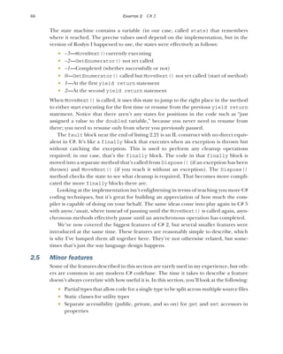 66 CHAPTER 2 C# 2
The state machine contains a variable (in our case, called state) that remembers
where it reached. The precise values used depend on the implementation, but in the
version of Roslyn I happened to use, the states were effectively as follows:
 –3—MoveNext()currently executing
 –2—GetEnumerator() not yet called
 –1—Completed (whether successfully or not)
 0—GetEnumerator() called but MoveNext() not yet called (start of method)
 1—At the first yield return statement
 2—At the second yield return statement
When MoveNext() is called, it uses this state to jump to the right place in the method
to either start executing for the first time or resume from the previous yield return
statement. Notice that there aren’t any states for positions in the code such as “just
assigned a value to the doubled variable,” because you never need to resume from
there; you need to resume only from where you previously paused.
The fault block near the end of listing 2.21 is an IL construct with no direct equiv-
alent in C#. It’s like a finally block that executes when an exception is thrown but
without catching the exception. This is used to perform any cleanup operations
required; in our case, that’s the finally block. The code in that finally block is
moved into a separate method that’s called from Dispose() (if an exception has been
thrown) and MoveNext() (if you reach it without an exception). The Dispose()
method checks the state to see what cleanup is required. That becomes more compli-
cated the more finally blocks there are.
Looking at the implementation isn’t enlightening in terms of teaching you more C#
coding techniques, but it’s great for building an appreciation of how much the com-
piler is capable of doing on your behalf. The same ideas come into play again in C# 5
with async/await, where instead of pausing until the MoveNext() is called again, asyn-
chronous methods effectively pause until an asynchronous operation has completed.
We’ve now covered the biggest features of C# 2, but several smaller features were
introduced at the same time. These features are reasonably simple to describe, which
is why I’ve lumped them all together here. They’re not otherwise related, but some-
times that’s just the way language design happens.
2.5 Minor features
Some of the features described in this section are rarely used in my experience, but oth-
ers are common in any modern C# codebase. The time it takes to describe a feature
doesn’t always correlate with how useful it is. In this section, you’ll look at the following:
 Partial types that allow code for a single type to be split across multiple source files
 Static classes for utility types
 Separate accessibility (public, private, and so on) for get and set accessors in
properties
 