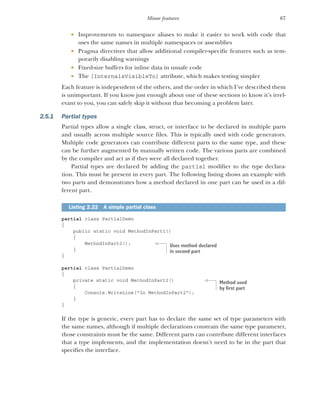67
Minor features
 Improvements to namespace aliases to make it easier to work with code that
uses the same names in multiple namespaces or assemblies
 Pragma directives that allow additional compiler-specific features such as tem-
porarily disabling warnings
 Fixed-size buffers for inline data in unsafe code
 The [InternalsVisibleTo] attribute, which makes testing simpler
Each feature is independent of the others, and the order in which I’ve described them
is unimportant. If you know just enough about one of these sections to know it’s irrel-
evant to you, you can safely skip it without that becoming a problem later.
2.5.1 Partial types
Partial types allow a single class, struct, or interface to be declared in multiple parts
and usually across multiple source files. This is typically used with code generators.
Multiple code generators can contribute different parts to the same type, and these
can be further augmented by manually written code. The various parts are combined
by the compiler and act as if they were all declared together.
Partial types are declared by adding the partial modifier to the type declara-
tion. This must be present in every part. The following listing shows an example with
two parts and demonstrates how a method declared in one part can be used in a dif-
ferent part.
partial class PartialDemo
{
public static void MethodInPart1()
{
MethodInPart2();
}
}
partial class PartialDemo
{
private static void MethodInPart2()
{
Console.WriteLine("In MethodInPart2");
}
}
If the type is generic, every part has to declare the same set of type parameters with
the same names, although if multiple declarations constrain the same type parameter,
those constraints must be the same. Different parts can contribute different interfaces
that a type implements, and the implementation doesn’t need to be in the part that
specifies the interface.
Listing 2.22 A simple partial class
Uses method declared
in second part
Method used
by first part
 
