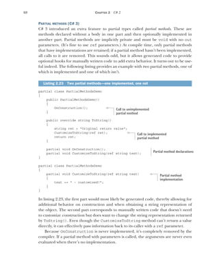 68 CHAPTER 2 C# 2
PARTIAL METHODS (C# 3)
C# 3 introduced an extra feature to partial types called partial methods. These are
methods declared without a body in one part and then optionally implemented in
another part. Partial methods are implicitly private and must be void with no out
parameters. (It’s fine to use ref parameters.) At compile time, only partial methods
that have implementations are retained; if a partial method hasn’t been implemented,
all calls to it are removed. This sounds odd, but it allows generated code to provide
optional hooks for manually written code to add extra behavior. It turns out to be use-
ful indeed. The following listing provides an example with two partial methods, one of
which is implemented and one of which isn’t.
partial class PartialMethodsDemo
{
public PartialMethodsDemo()
{
OnConstruction();
}
public override string ToString()
{
string ret = "Original return value";
CustomizeToString(ref ret);
return ret;
}
partial void OnConstruction();
partial void CustomizeToString(ref string text);
}
partial class PartialMethodsDemo
{
partial void CustomizeToString(ref string text)
{
text += " - customized!";
}
}
In listing 2.23, the first part would most likely be generated code, thereby allowing for
additional behavior on construction and when obtaining a string representation of
the object. The second part corresponds to manually written code that doesn’t need
to customize construction but does want to change the string representation returned
by ToString(). Even though the CustomizeToString method can’t return a value
directly, it can effectively pass information back to its caller with a ref parameter.
Because OnConstruction is never implemented, it’s completely removed by the
compiler. If a partial method with parameters is called, the arguments are never even
evaluated when there’s no implementation.
Listing 2.23 Two partial methods—one implemented, one not
Call to unimplemented
partial method
Call to implemented
partial method
Partial method declarations
Partial method
implementation
 