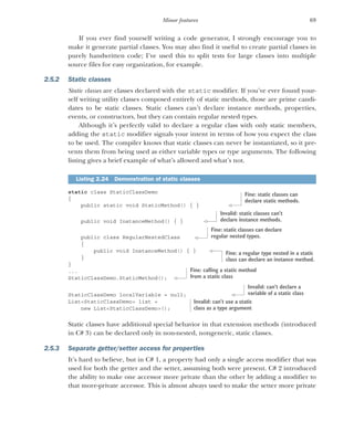 69
Minor features
If you ever find yourself writing a code generator, I strongly encourage you to
make it generate partial classes. You may also find it useful to create partial classes in
purely handwritten code; I’ve used this to split tests for large classes into multiple
source files for easy organization, for example.
2.5.2 Static classes
Static classes are classes declared with the static modifier. If you’ve ever found your-
self writing utility classes composed entirely of static methods, those are prime candi-
dates to be static classes. Static classes can’t declare instance methods, properties,
events, or constructors, but they can contain regular nested types.
Although it’s perfectly valid to declare a regular class with only static members,
adding the static modifier signals your intent in terms of how you expect the class
to be used. The compiler knows that static classes can never be instantiated, so it pre-
vents them from being used as either variable types or type arguments. The following
listing gives a brief example of what’s allowed and what’s not.
static class StaticClassDemo
{
public static void StaticMethod() { }
public void InstanceMethod() { }
public class RegularNestedClass
{
public void InstanceMethod() { }
}
}
...
StaticClassDemo.StaticMethod();
StaticClassDemo localVariable = null;
List<StaticClassDemo> list =
new List<StaticClassDemo>();
Static classes have additional special behavior in that extension methods (introduced
in C# 3) can be declared only in non-nested, nongeneric, static classes.
2.5.3 Separate getter/setter access for properties
It’s hard to believe, but in C# 1, a property had only a single access modifier that was
used for both the getter and the setter, assuming both were present. C# 2 introduced
the ability to make one accessor more private than the other by adding a modifier to
that more-private accessor. This is almost always used to make the setter more private
Listing 2.24 Demonstration of static classes
Fine: static classes can
declare static methods.
Invalid: static classes can’t
declare instance methods.
Fine: static classes can declare
regular nested types.
Fine: a regular type nested in a static
class can declare an instance method.
Fine: calling a static method
from a static class
Invalid: can’t declare a
variable of a static class
Invalid: can’t use a static
class as a type argument
 