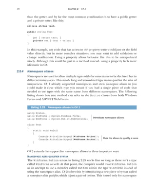 70 CHAPTER 2 C# 2
than the getter, and by far the most common combination is to have a public getter
and a private setter, like this:
private string text;
public string Text
{
get { return text; }
private set { text = value; }
}
In this example, any code that has access to the property setter could just set the field
value directly, but in more complex situations, you may want to add validation or
change notification. Using a property allows behavior like this to be encapsulated
nicely. Although this could be put in a method instead, using a property feels more
idiomatic in C#.
2.5.4 Namespace aliases
Namespaces are used to allow multiple types with the same name to be declared but in
different namespaces. This avoids long and convoluted type names just for the sake of
uniqueness. C# 1 already supported namespaces and even namespace aliases so you
could make it clear which type you meant if you had a single piece of code that
needed to use types with the same name from different namespaces. The following
listing shows how one method can refer to the Button classes from both Windows
Forms and ASP.NET Web Forms.
using System;
using WinForms = System.Windows.Forms;
using WebForms = System.Web.UI.WebControls;
class Test
{
static void Main()
{
Console.WriteLine(typeof(WinForms.Button));
Console.WriteLine(typeof(WebForms.Button));
}
}
C# 2 extends the support for namespace aliases in three important ways.
NAMESPACE ALIAS QUALIFIER SYNTAX
The WinForms.Button syntax in listing 2.25 works fine so long as there isn’t a type
called WinForms as well. At that point, the compiler would treat WinForms.Button
as an attempt to use a member called Button within the type WinForms instead of
using the namespace alias. C# 2 solves this by introducing a new piece of syntax called
a namespace alias qualifier, which is just a pair of colons. This is used only for namespace
Listing 2.25 Namespace aliases in C# 1
Introduces namespace aliases
Uses the aliases to qualify a name
 