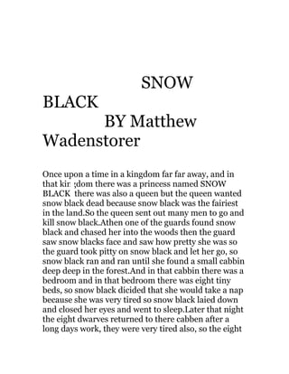 SNOW
BLACK
      BY Matthew
Wadenstorer
Once upon a time in a kingdom far far away, and in
that kingdom there was a princess named SNOW
BLACK there was also a queen but the queen wanted
snow black dead because snow black was the fairiest
in the land.So the queen sent out many men to go and
kill snow black.Athen one of the guards found snow
black and chased her into the woods then the guard
saw snow blacks face and saw how pretty she was so
the guard took pitty on snow black and let her go, so
snow black ran and ran until she found a small cabbin
deep deep in the forest.And in that cabbin there was a
bedroom and in that bedroom there was eight tiny
beds, so snow black dicided that she would take a nap
because she was very tired so snow black laied down
and closed her eyes and went to sleep.Later that night
the eight dwarves returned to there cabben after a
long days work, they were very tired also, so the eight
 