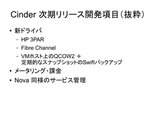 Cinder 次期リリース開発項目（抜粋）
●   新ドライバ
    –   HP 3PAR
    –   Fibre Channel
    –   VMホスト上のQCOW2 ＋
        定期的なスナップショットのSwiftバックアップ
●   メータリング・課金
●   Nova 同様のサービス管理
 
