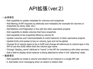 API拡張（ver.2）
●   必須項目
    –   Add capability to update metadata for volumes and snapshots
    –   Add filtering of API requests by attributes and metadata (for example list volumes or
        snapshots by name, date, etc.)
    –   Add Markers and Pagination in line with the other openstack projects
    –   Add capability to delete volumes that have snapshots
    –   Add capability to list snapshots filtred by volume ID
    –   Update /volumes and /volumes/details to match behavior of other openstack projects
    –   Update limits and quotas to key on volume_type and not be global
    –   Change ID of volume types to be a UUID and change all references to volume type in the
        API to use the UUID rather than the volume type name
    –   Change "display_name" attribute to "name" in the API for consistency with other services.
    –   Add a field to display what instance is being attached to when in the "attaching" state.
●   推奨項目
    –   Add capability to create a volume and attach to an instance in a single API call
    –   2. Add better error messaging when an attach or detach fails
 