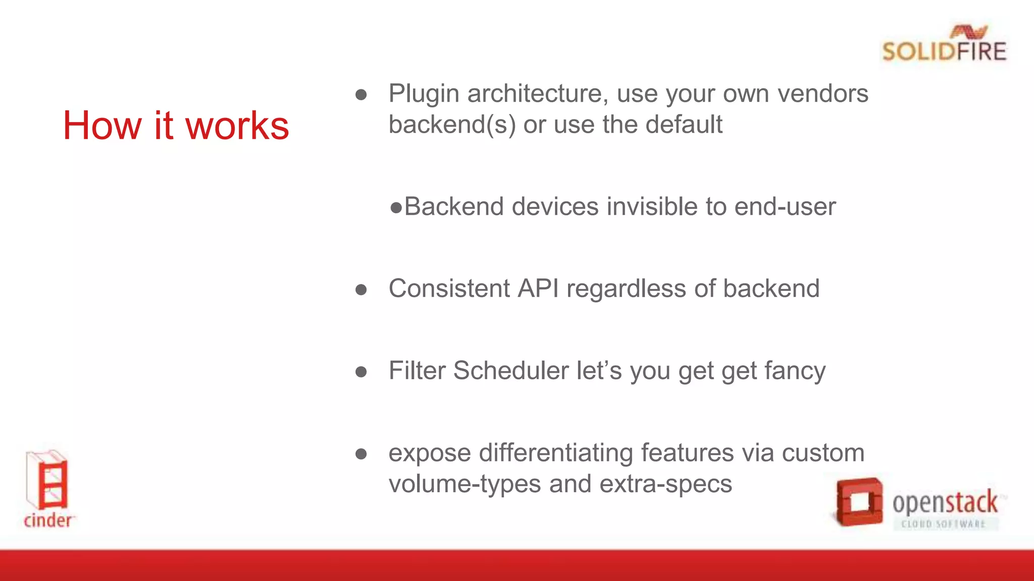 How it works
● Plugin architecture, use your own vendors
backend(s) or use the default
●Backend devices invisible to end-user
● Consistent API regardless of backend
● Filter Scheduler let’s you get get fancy
● expose differentiating features via custom
volume-types and extra-specs
 