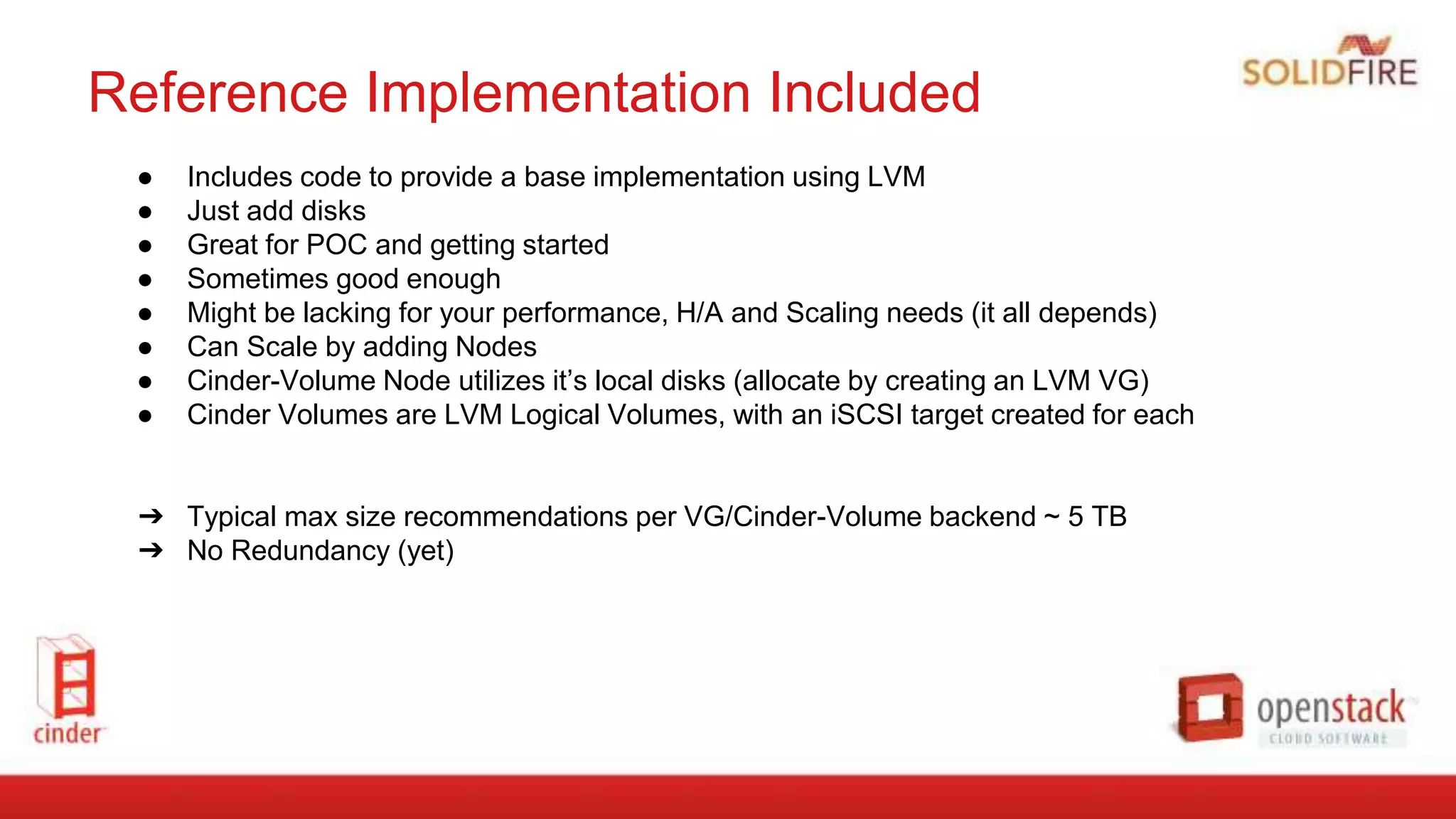 Reference Implementation Included
● Includes code to provide a base implementation using LVM
● Just add disks
● Great for POC and getting started
● Sometimes good enough
● Might be lacking for your performance, H/A and Scaling needs (it all depends)
● Can Scale by adding Nodes
● Cinder-Volume Node utilizes it’s local disks (allocate by creating an LVM VG)
● Cinder Volumes are LVM Logical Volumes, with an iSCSI target created for each
➔ Typical max size recommendations per VG/Cinder-Volume backend ~ 5 TB
➔ No Redundancy (yet)
 