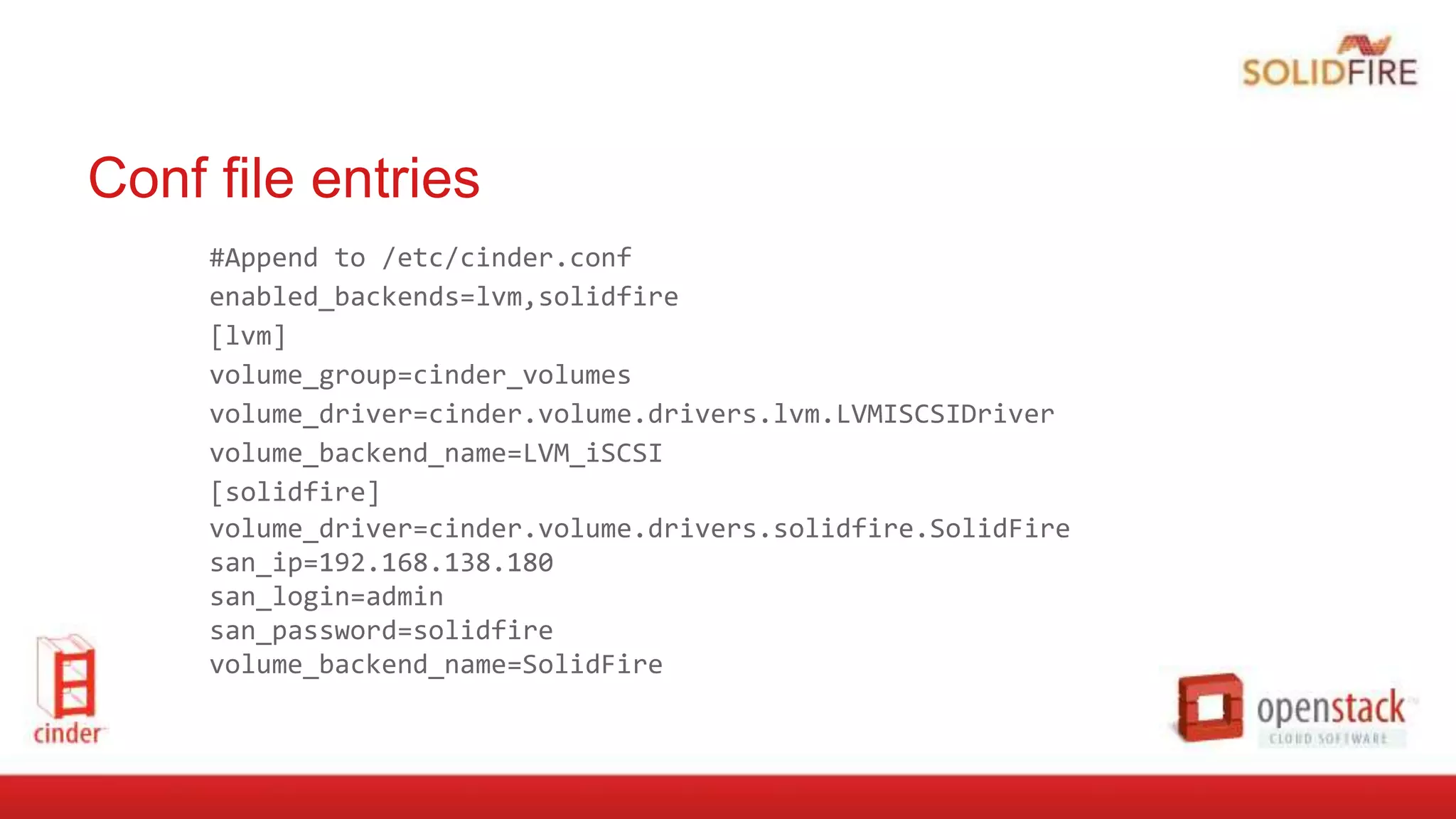 Conf file entries
#Append to /etc/cinder.conf
enabled_backends=lvm,solidfire
[lvm]
volume_group=cinder_volumes
volume_driver=cinder.volume.drivers.lvm.LVMISCSIDriver
volume_backend_name=LVM_iSCSI
[solidfire]
volume_driver=cinder.volume.drivers.solidfire.SolidFire
san_ip=192.168.138.180
san_login=admin
san_password=solidfire
volume_backend_name=SolidFire
 