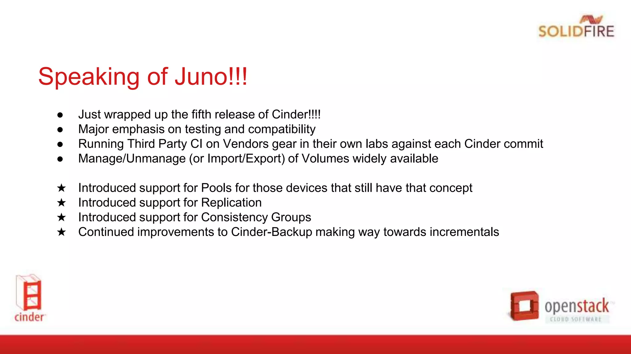 Speaking of Juno!!!
● Just wrapped up the fifth release of Cinder!!!!
● Major emphasis on testing and compatibility
● Running Third Party CI on Vendors gear in their own labs against each Cinder commit
● Manage/Unmanage (or Import/Export) of Volumes widely available
★ Introduced support for Pools for those devices that still have that concept
★ Introduced support for Replication
★ Introduced support for Consistency Groups
★ Continued improvements to Cinder-Backup making way towards incrementals
 