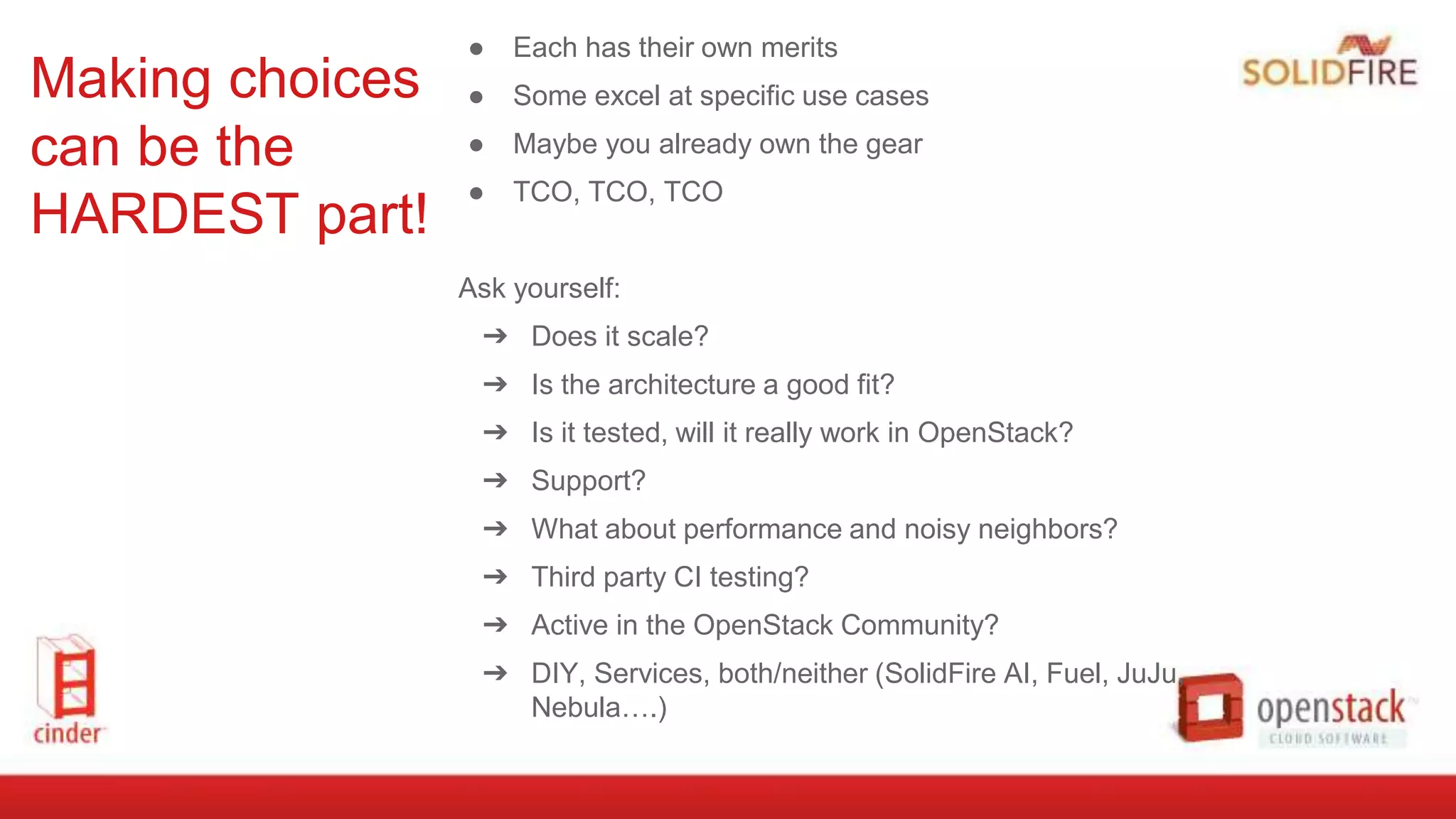 Making choices
can be the
HARDEST part!
● Each has their own merits
● Some excel at specific use cases
● Maybe you already own the gear
● TCO, TCO, TCO
Ask yourself:
➔ Does it scale?
➔ Is the architecture a good fit?
➔ Is it tested, will it really work in OpenStack?
➔ Support?
➔ What about performance and noisy neighbors?
➔ Third party CI testing?
➔ Active in the OpenStack Community?
➔ DIY, Services, both/neither (SolidFire AI, Fuel, JuJu,
Nebula….)
 
