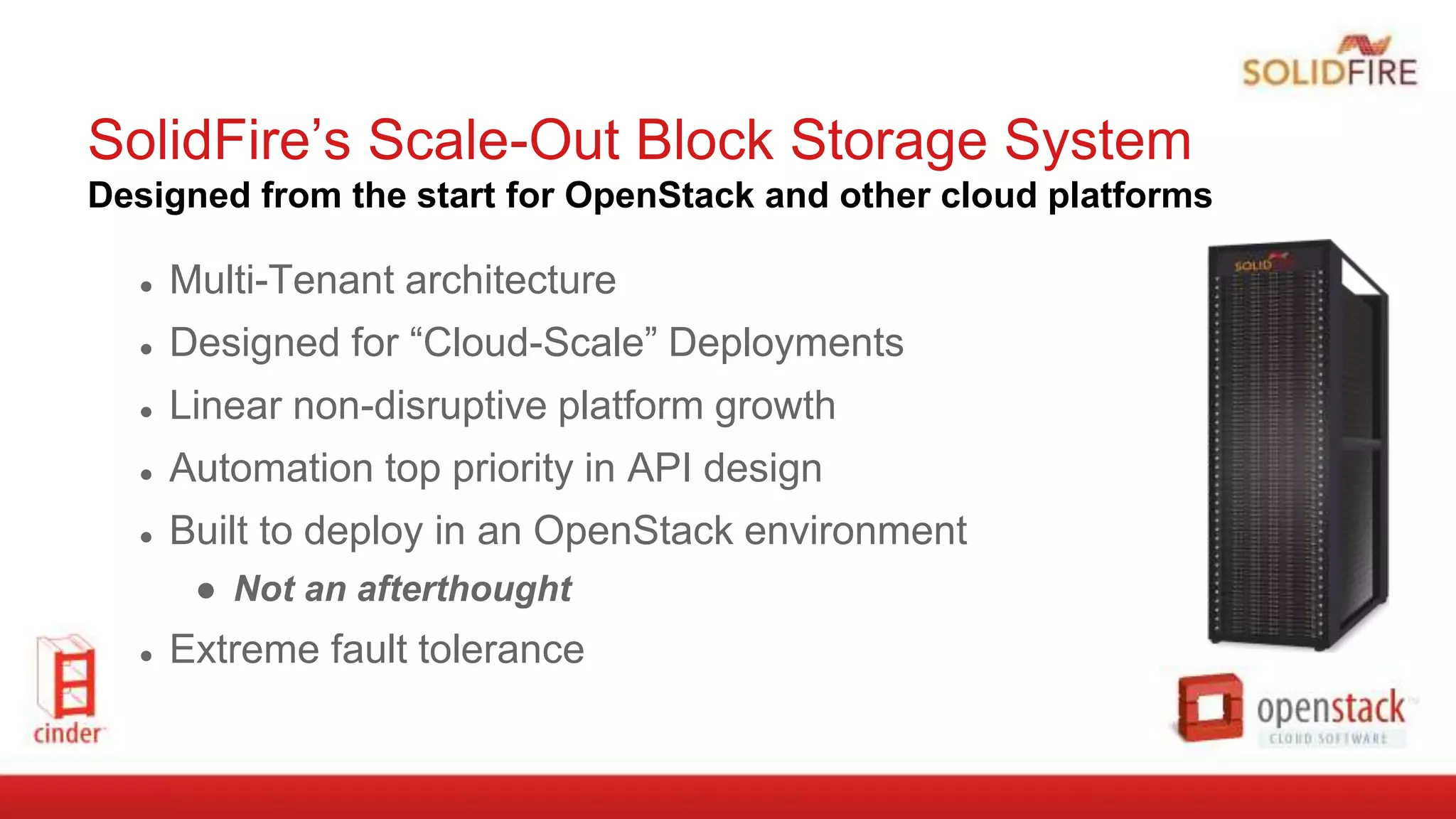 SolidFire’s Scale-Out Block Storage System
Designed from the start for OpenStack and other cloud platforms
● Multi-Tenant architecture
● Designed for “Cloud-Scale” Deployments
● Linear non-disruptive platform growth
● Automation top priority in API design
● Built to deploy in an OpenStack environment
● Not an afterthought
● Extreme fault tolerance
 