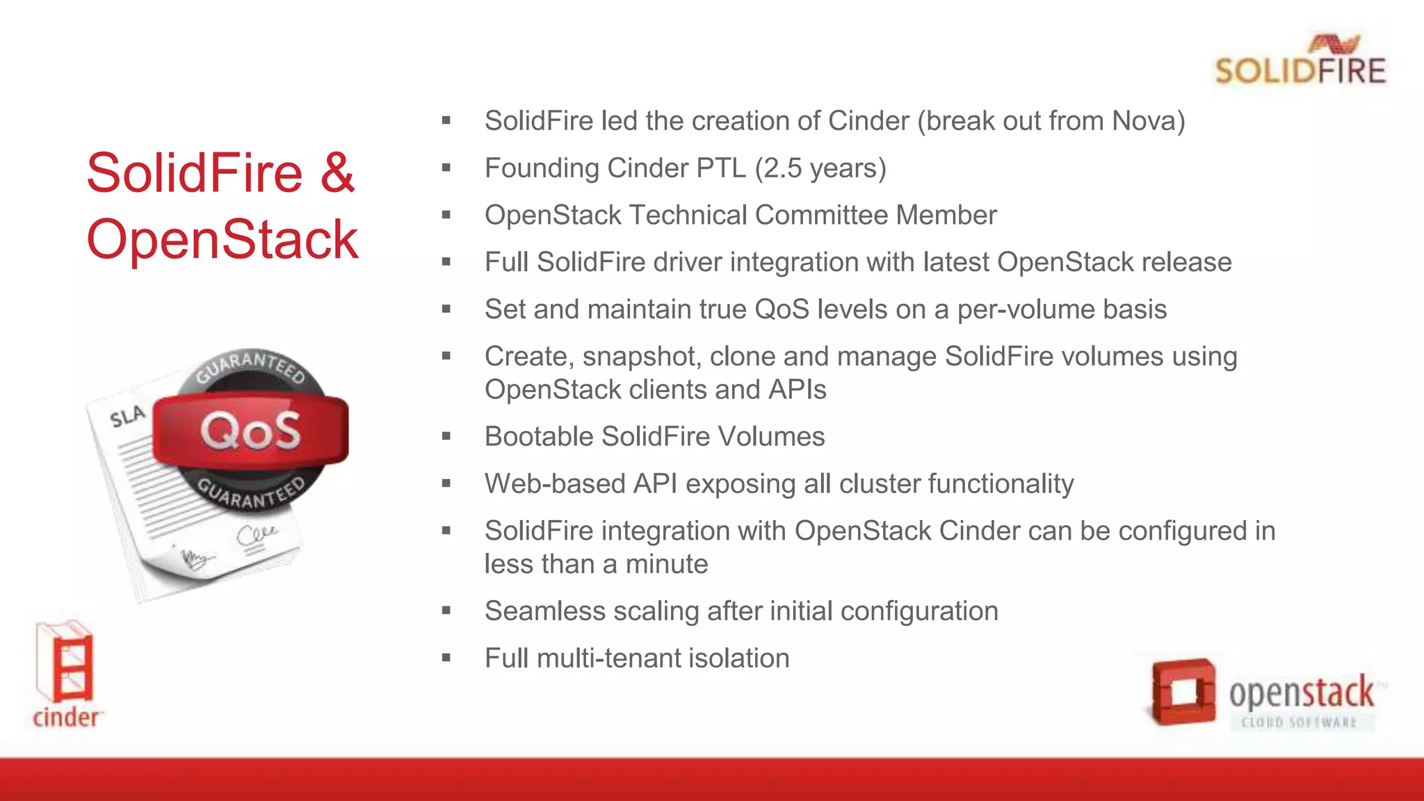 SolidFire &
OpenStack
 SolidFire led the creation of Cinder (break out from Nova)
 Founding Cinder PTL (2.5 years)
 OpenStack Technical Committee Member
 Full SolidFire driver integration with latest OpenStack release
 Set and maintain true QoS levels on a per-volume basis
 Create, snapshot, clone and manage SolidFire volumes using
OpenStack clients and APIs
 Bootable SolidFire Volumes
 Web-based API exposing all cluster functionality
 SolidFire integration with OpenStack Cinder can be configured in
less than a minute
 Seamless scaling after initial configuration
 Full multi-tenant isolation
 
