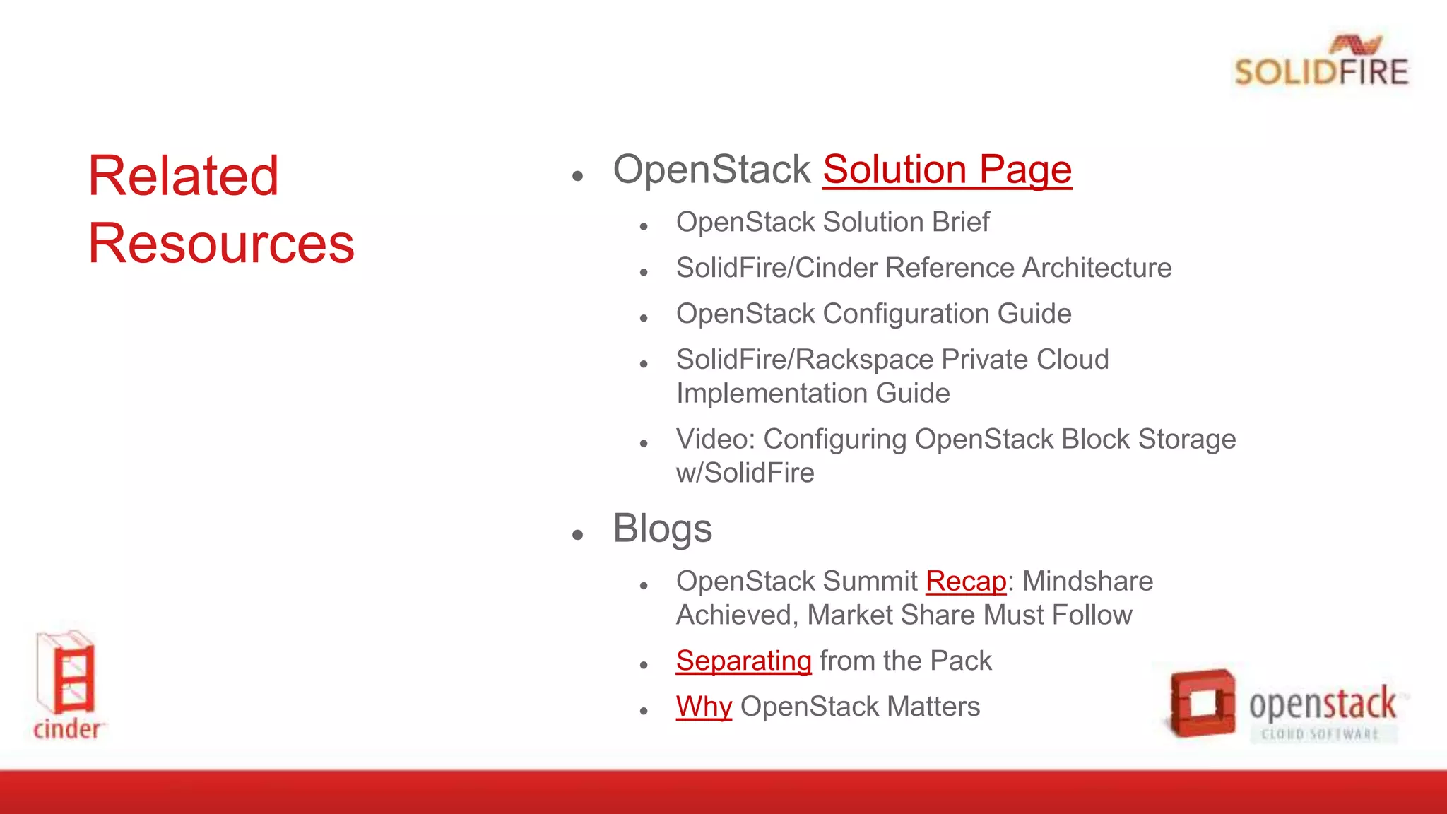 Related
Resources
● OpenStack Solution Page
● OpenStack Solution Brief
● SolidFire/Cinder Reference Architecture
● OpenStack Configuration Guide
● SolidFire/Rackspace Private Cloud
Implementation Guide
● Video: Configuring OpenStack Block Storage
w/SolidFire
● Blogs
● OpenStack Summit Recap: Mindshare
Achieved, Market Share Must Follow
● Separating from the Pack
● Why OpenStack Matters
 
