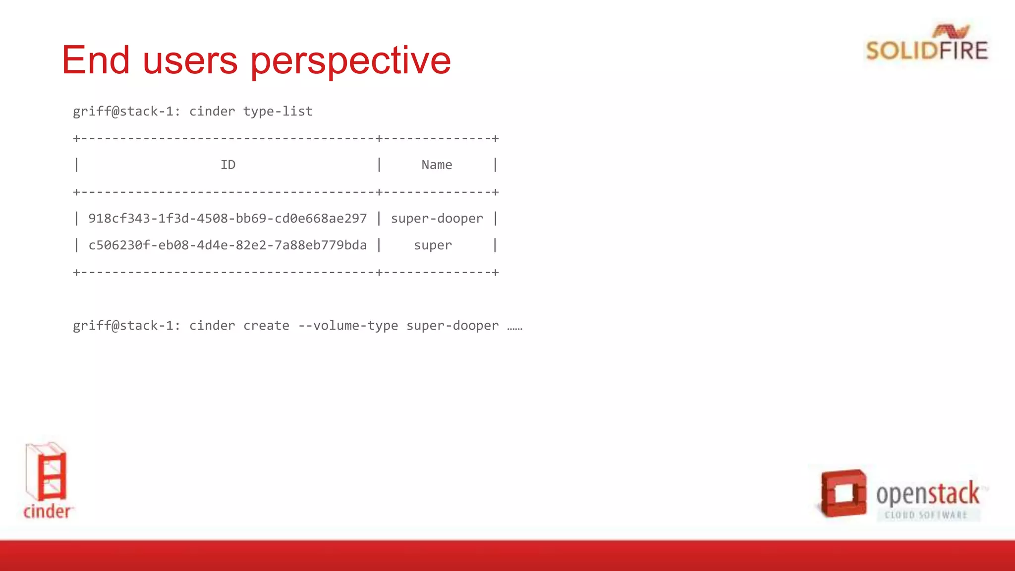 End users perspective
griff@stack-1: cinder type-list
+--------------------------------------+--------------+
| ID | Name |
+--------------------------------------+--------------+
| 918cf343-1f3d-4508-bb69-cd0e668ae297 | super-dooper |
| c506230f-eb08-4d4e-82e2-7a88eb779bda | super |
+--------------------------------------+--------------+
griff@stack-1: cinder create --volume-type super-dooper ……
 