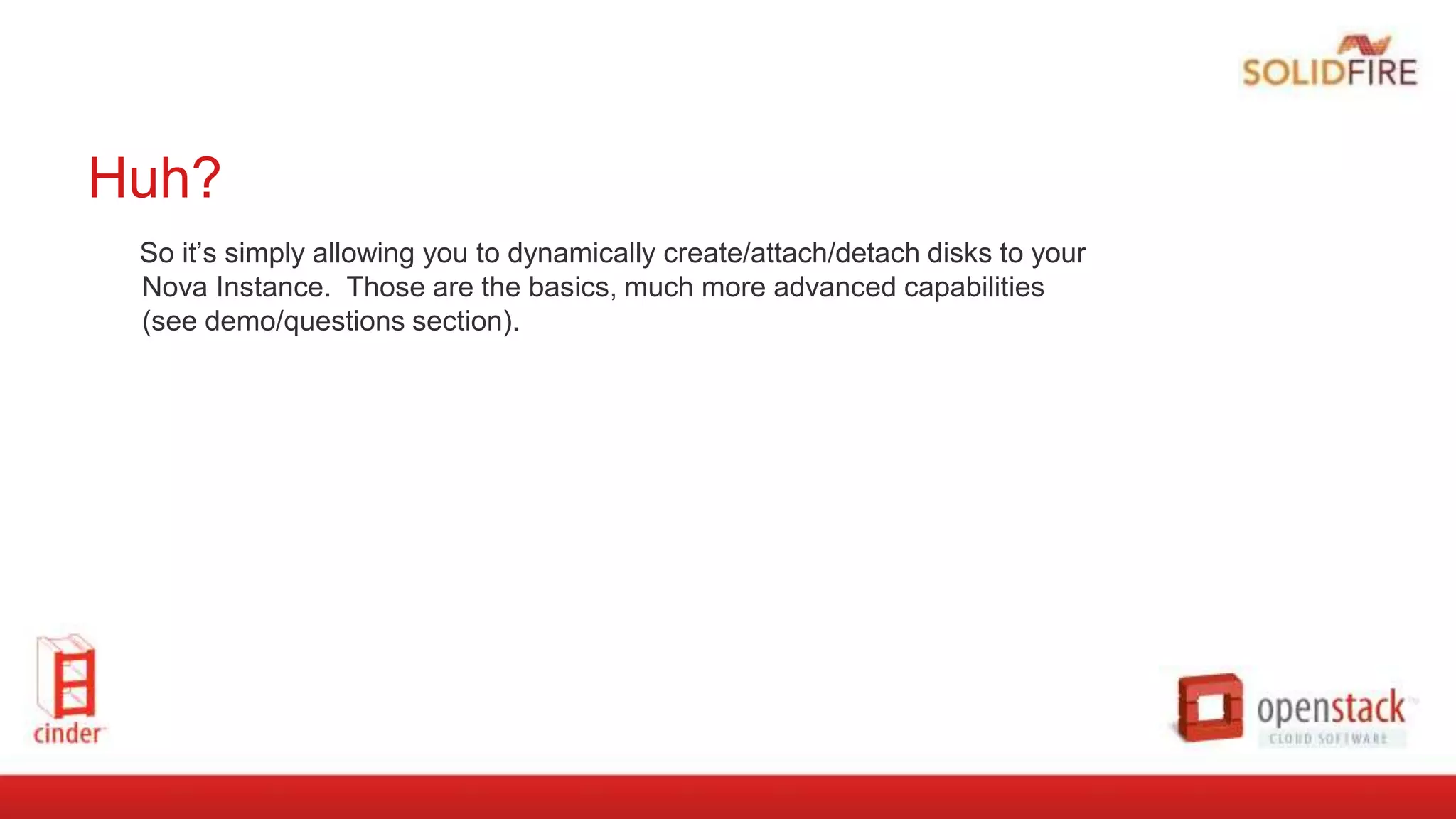 Huh?
So it’s simply allowing you to dynamically create/attach/detach disks to your
Nova Instance. Those are the basics, much more advanced capabilities
(see demo/questions section).
 
