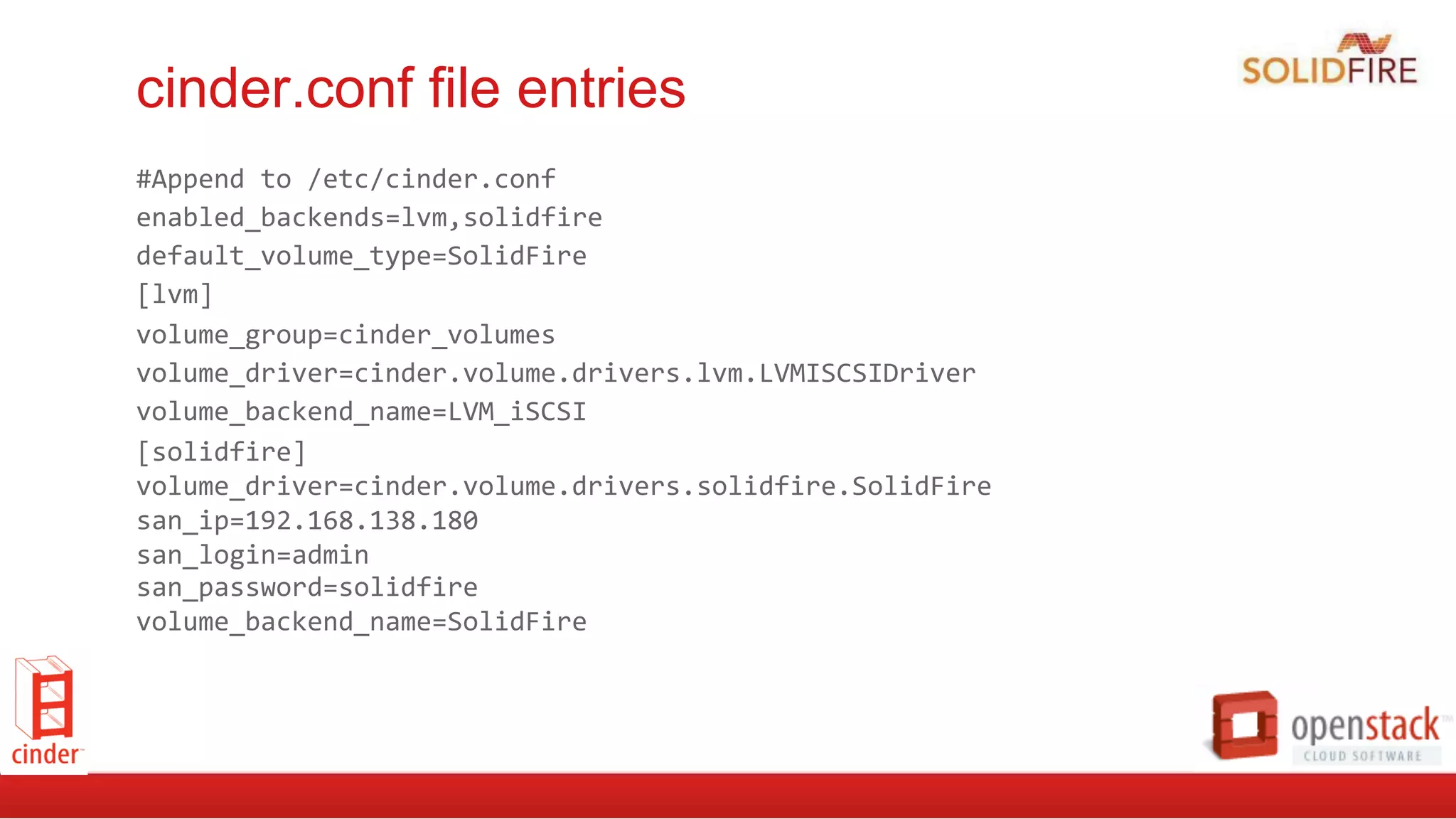 cinder.conf file entries
#Append	
  to	
  /etc/cinder.conf	
  
enabled_backends=lvm,solidfire	
  
default_volume_type=SolidFire	
  
[lvm]	
  
volume_group=cinder_volumes	
  
volume_driver=cinder.volume.drivers.lvm.LVMISCSIDriver	
  
volume_backend_name=LVM_iSCSI	
  
[solidfire]	
  
volume_driver=cinder.volume.drivers.solidfire.SolidFire	
  
san_ip=192.168.138.180	
  
san_login=admin	
  
san_password=solidfire	
  
volume_backend_name=SolidFire	
  
 