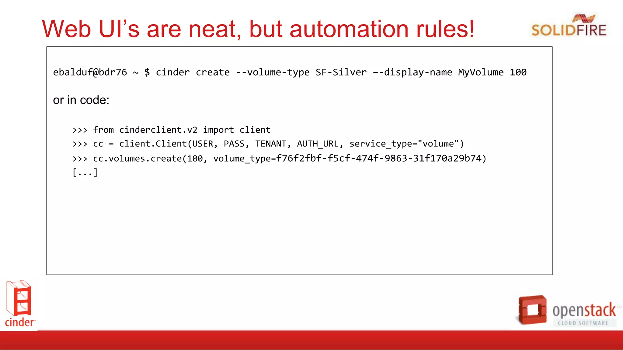 Web UI’s are neat, but automation rules!
	
  
ebalduf@bdr76	
  ~	
  $	
  cinder	
  create	
  -­‐-­‐volume-­‐type	
  SF-­‐Silver	
  –-­‐display-­‐name	
  MyVolume	
  100	
  
or in code:
>>>	
  from	
  cinderclient.v2	
  import	
  client	
  
>>>	
  cc	
  =	
  client.Client(USER,	
  PASS,	
  TENANT,	
  AUTH_URL,	
  service_type="volume")	
  
>>>	
  cc.volumes.create(100,	
  volume_type=f76f2fbf-­‐f5cf-­‐474f-­‐9863-­‐31f170a29b74)	
  
[...]	
  
 