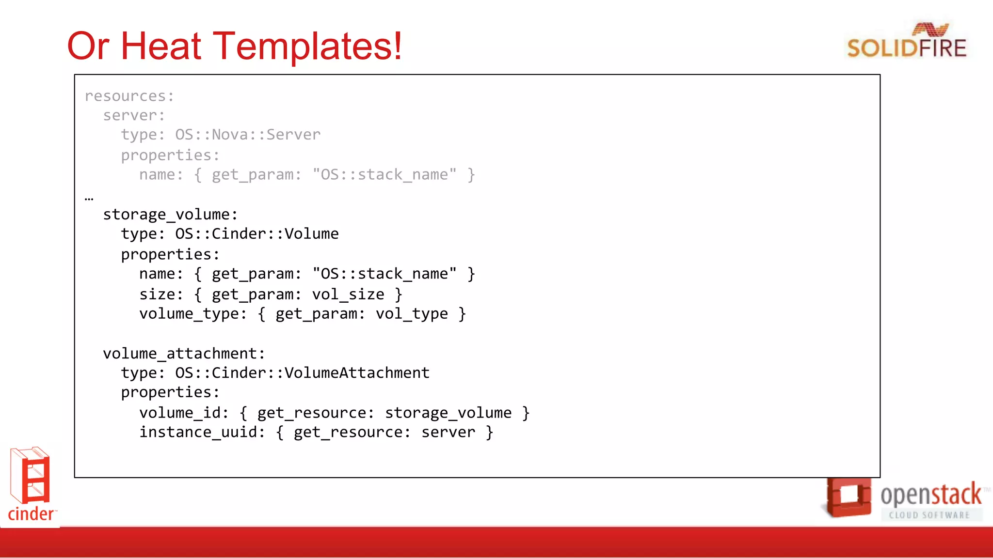 Or Heat Templates!
resources:	
  
	
  	
  server:	
  
	
  	
  	
  	
  type:	
  OS::Nova::Server	
  
	
  	
  	
  	
  properties:	
  
	
  	
  	
  	
  	
  	
  name:	
  {	
  get_param:	
  "OS::stack_name"	
  }	
  	
  	
  	
  	
  	
  
…	
  
	
  	
  storage_volume:	
  
	
  	
  	
  	
  type:	
  OS::Cinder::Volume	
  
	
  	
  	
  	
  properties:	
  
	
  	
  	
  	
  	
  	
  name:	
  {	
  get_param:	
  "OS::stack_name"	
  }	
  
	
  	
  	
  	
  	
  	
  size:	
  {	
  get_param:	
  vol_size	
  }	
  
	
  	
  	
  	
  	
  	
  volume_type:	
  {	
  get_param:	
  vol_type	
  }	
  
	
  
	
  	
  volume_attachment:	
  
	
  	
  	
  	
  type:	
  OS::Cinder::VolumeAttachment	
  
	
  	
  	
  	
  properties:	
  
	
  	
  	
  	
  	
  	
  volume_id:	
  {	
  get_resource:	
  storage_volume	
  }	
  
	
  	
  	
  	
  	
  	
  instance_uuid:	
  {	
  get_resource:	
  server	
  }
 