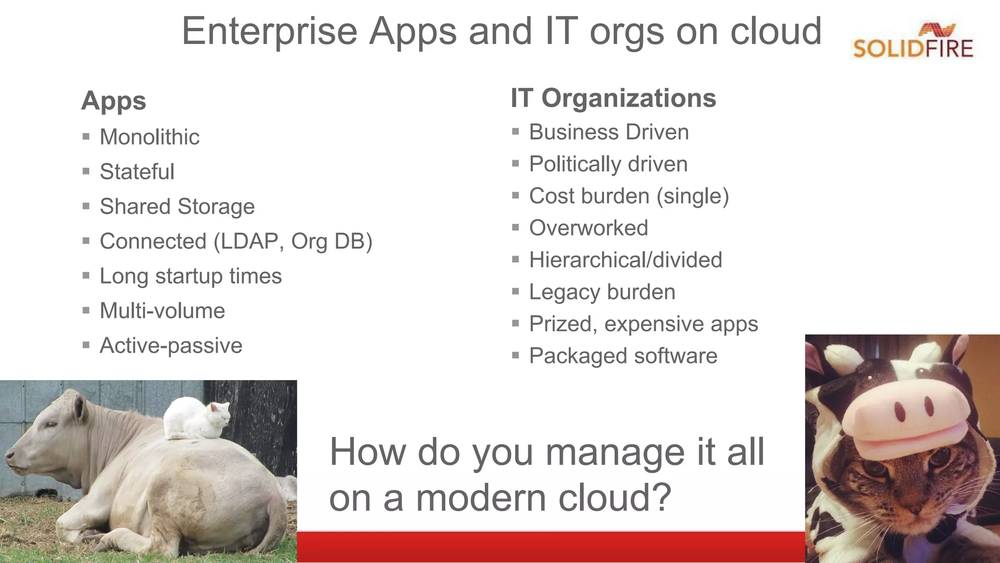 Enterprise Apps and IT orgs on cloud
Apps
§  Monolithic
§  Stateful
§  Shared Storage
§  Connected (LDAP, Org DB)
§  Long startup times
§  Multi-volume
§  Active-passive
IT Organizations
§  Business Driven
§  Politically driven
§  Cost burden (single)
§  Overworked
§  Hierarchical/divided
§  Legacy burden
§  Prized, expensive apps
§  Packaged software
How do you manage it all
on a modern cloud?
 