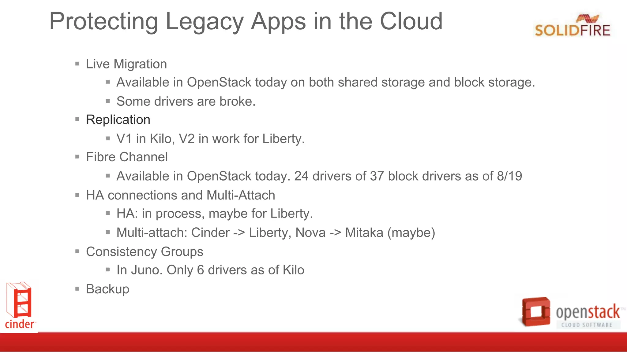 Protecting Legacy Apps in the Cloud
§  Live Migration
§  Available in OpenStack today on both shared storage and block storage.
§  Some drivers are broke.
§  Replication
§  V1 in Kilo, V2 in work for Liberty.
§  Fibre Channel
§  Available in OpenStack today. 24 drivers of 37 block drivers as of 8/19
§  HA connections and Multi-Attach
§  HA: in process, maybe for Liberty.
§  Multi-attach: Cinder -> Liberty, Nova -> Mitaka (maybe)
§  Consistency Groups
§  In Juno. Only 6 drivers as of Kilo
§  Backup
 