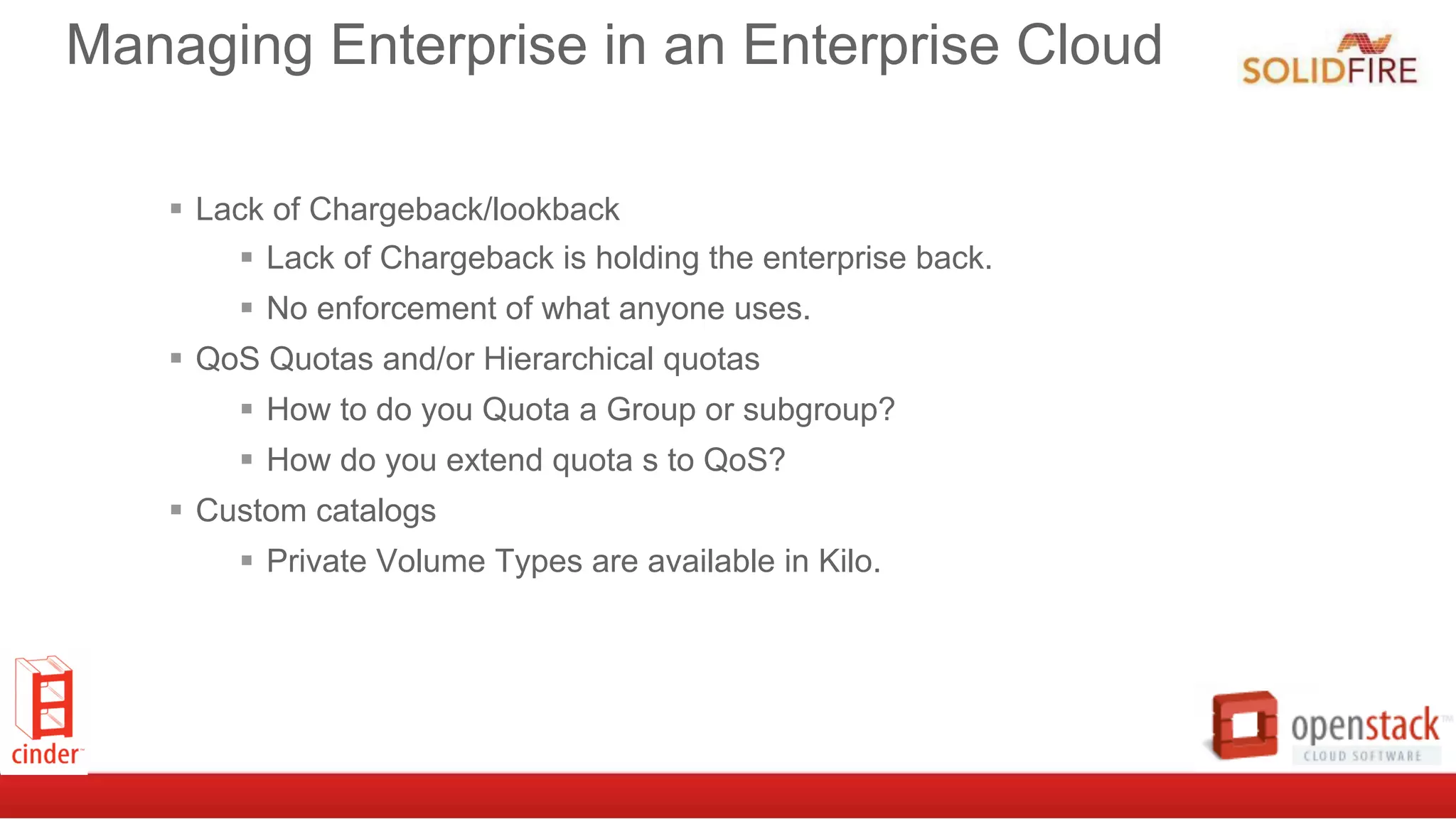 Managing Enterprise in an Enterprise Cloud
§  Lack of Chargeback/lookback
§  Lack of Chargeback is holding the enterprise back.
§  No enforcement of what anyone uses.
§  QoS Quotas and/or Hierarchical quotas
§  How to do you Quota a Group or subgroup?
§  How do you extend quota s to QoS?
§  Custom catalogs
§  Private Volume Types are available in Kilo.
 