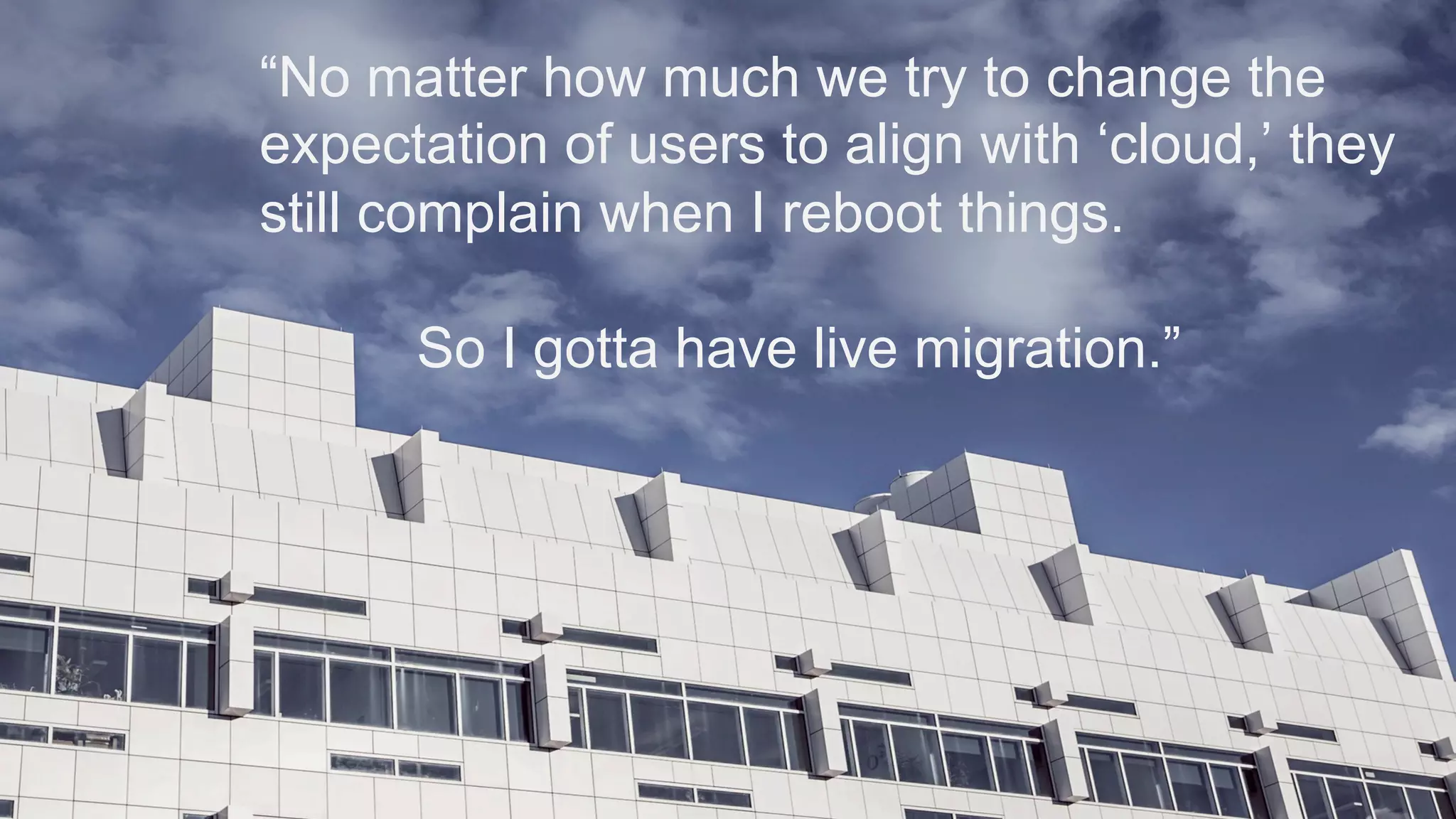“No matter how much we try to change the
expectation of users to align with ‘cloud,’ they
still complain when I reboot things.
So I gotta have live migration.”
 