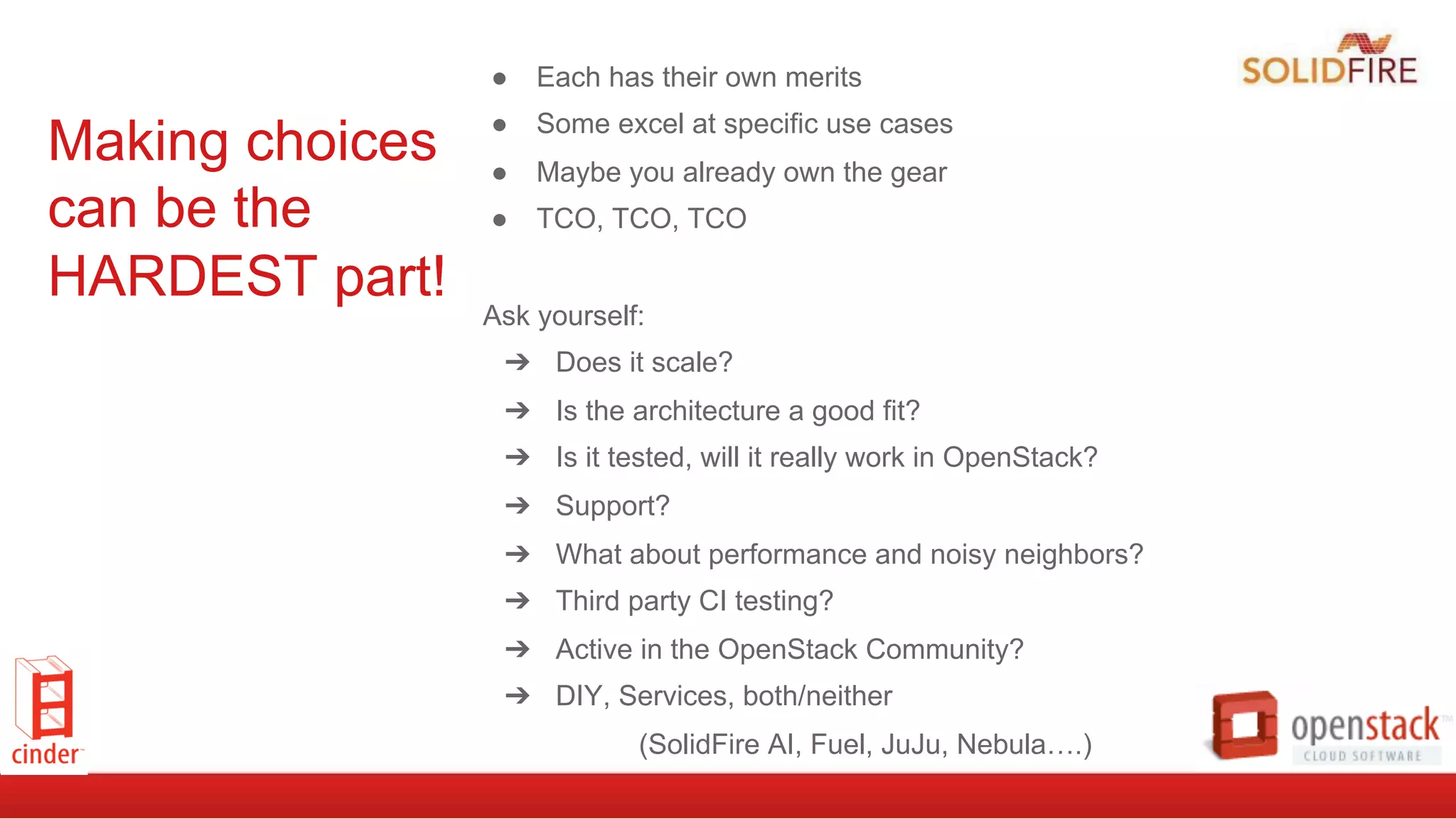 Making choices
can be the
HARDEST part!
●  Each has their own merits
●  Some excel at specific use cases
●  Maybe you already own the gear
●  TCO, TCO, TCO
Ask yourself:
➔  Does it scale?
➔  Is the architecture a good fit?
➔  Is it tested, will it really work in OpenStack?
➔  Support?
➔  What about performance and noisy neighbors?
➔  Third party CI testing?
➔  Active in the OpenStack Community?
➔  DIY, Services, both/neither
(SolidFire AI, Fuel, JuJu, Nebula….)
 