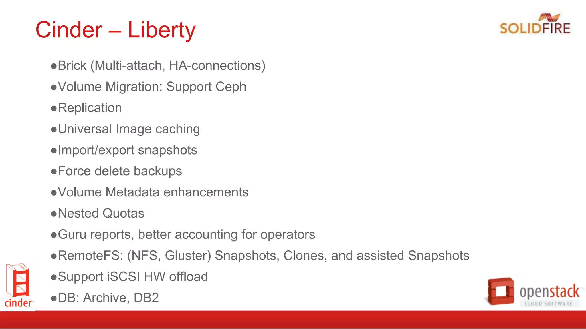 Cinder – Liberty
● Brick (Multi-attach, HA-connections)
● Volume Migration: Support Ceph
● Replication
● Universal Image caching
● Import/export snapshots
● Force delete backups
● Volume Metadata enhancements
● Nested Quotas
● Guru reports, better accounting for operators
● RemoteFS: (NFS, Gluster) Snapshots, Clones, and assisted Snapshots
● Support iSCSI HW offload
● DB: Archive, DB2
 