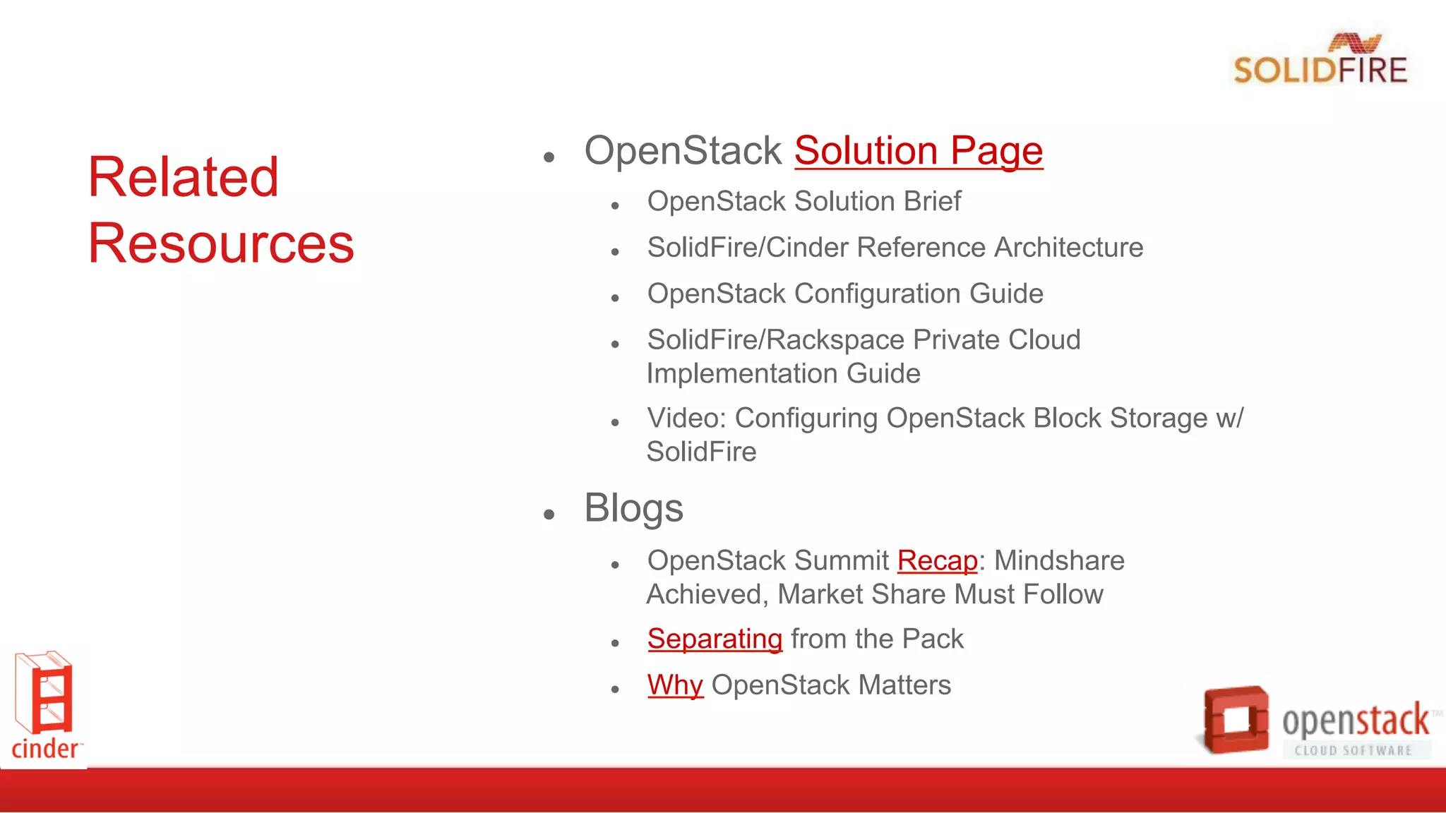 Related
Resources
●  OpenStack Solution Page
●  OpenStack Solution Brief
●  SolidFire/Cinder Reference Architecture
●  OpenStack Configuration Guide
●  SolidFire/Rackspace Private Cloud
Implementation Guide
●  Video: Configuring OpenStack Block Storage w/
SolidFire
●  Blogs
●  OpenStack Summit Recap: Mindshare
Achieved, Market Share Must Follow
●  Separating from the Pack
●  Why OpenStack Matters
 