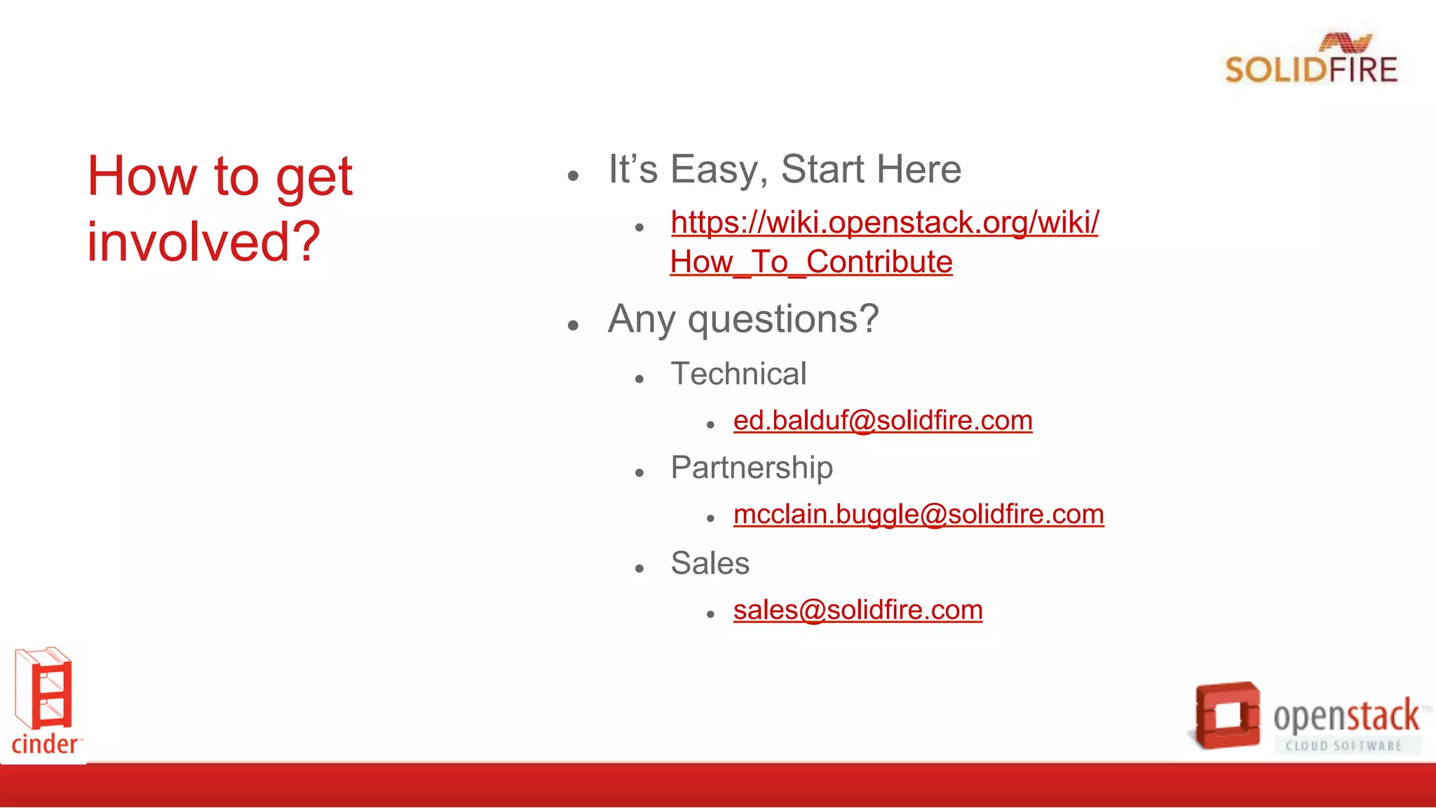 How to get
involved?
●  It’s Easy, Start Here
●  https://wiki.openstack.org/wiki/
How_To_Contribute
●  Any questions?
●  Technical
●  ed.balduf@solidfire.com
●  Partnership
●  mcclain.buggle@solidfire.com
●  Sales
●  sales@solidfire.com
 