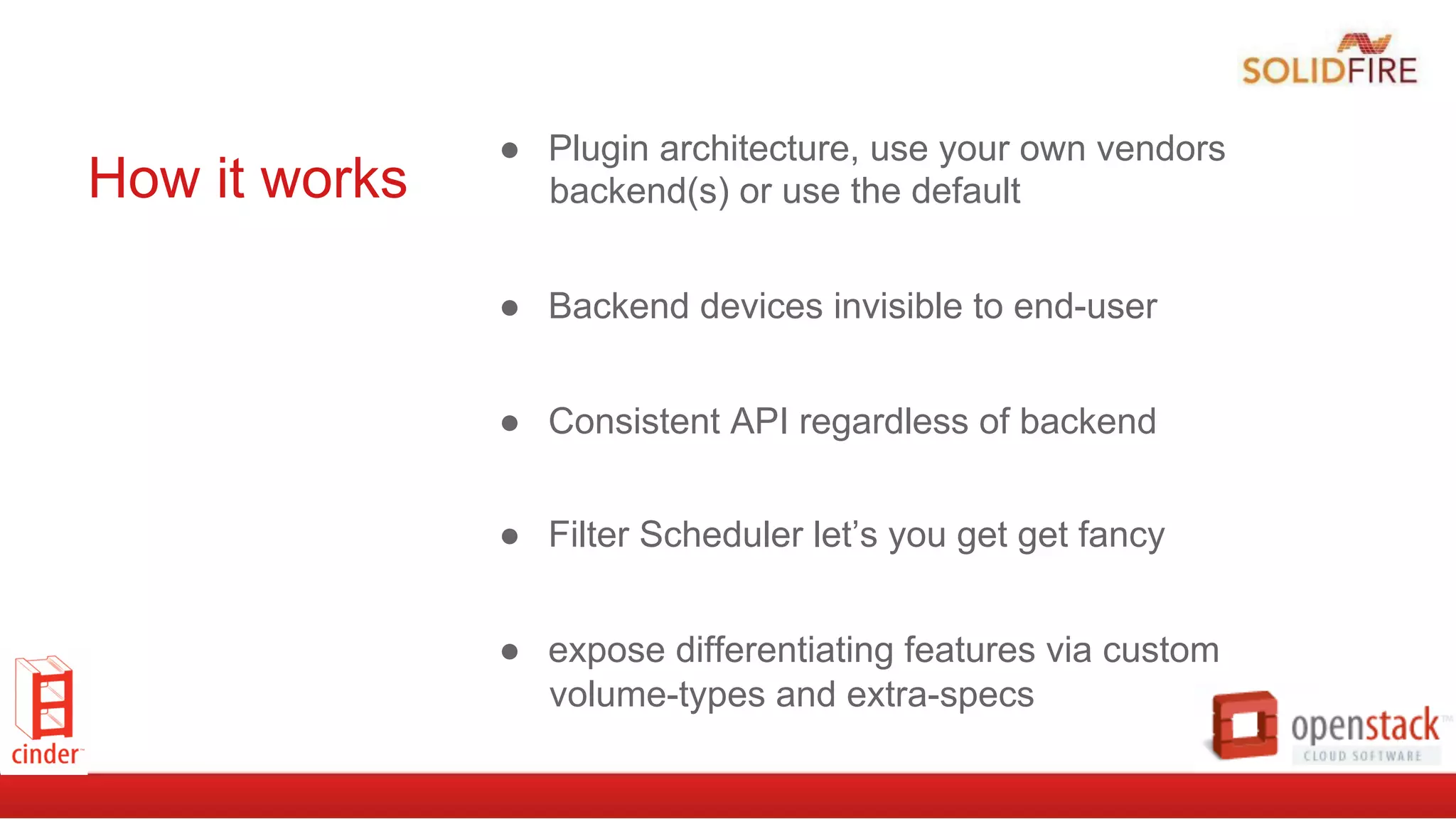 How it works
●  Plugin architecture, use your own vendors
backend(s) or use the default
●  Backend devices invisible to end-user
●  Consistent API regardless of backend
●  Filter Scheduler let’s you get get fancy
●  expose differentiating features via custom
volume-types and extra-specs
 