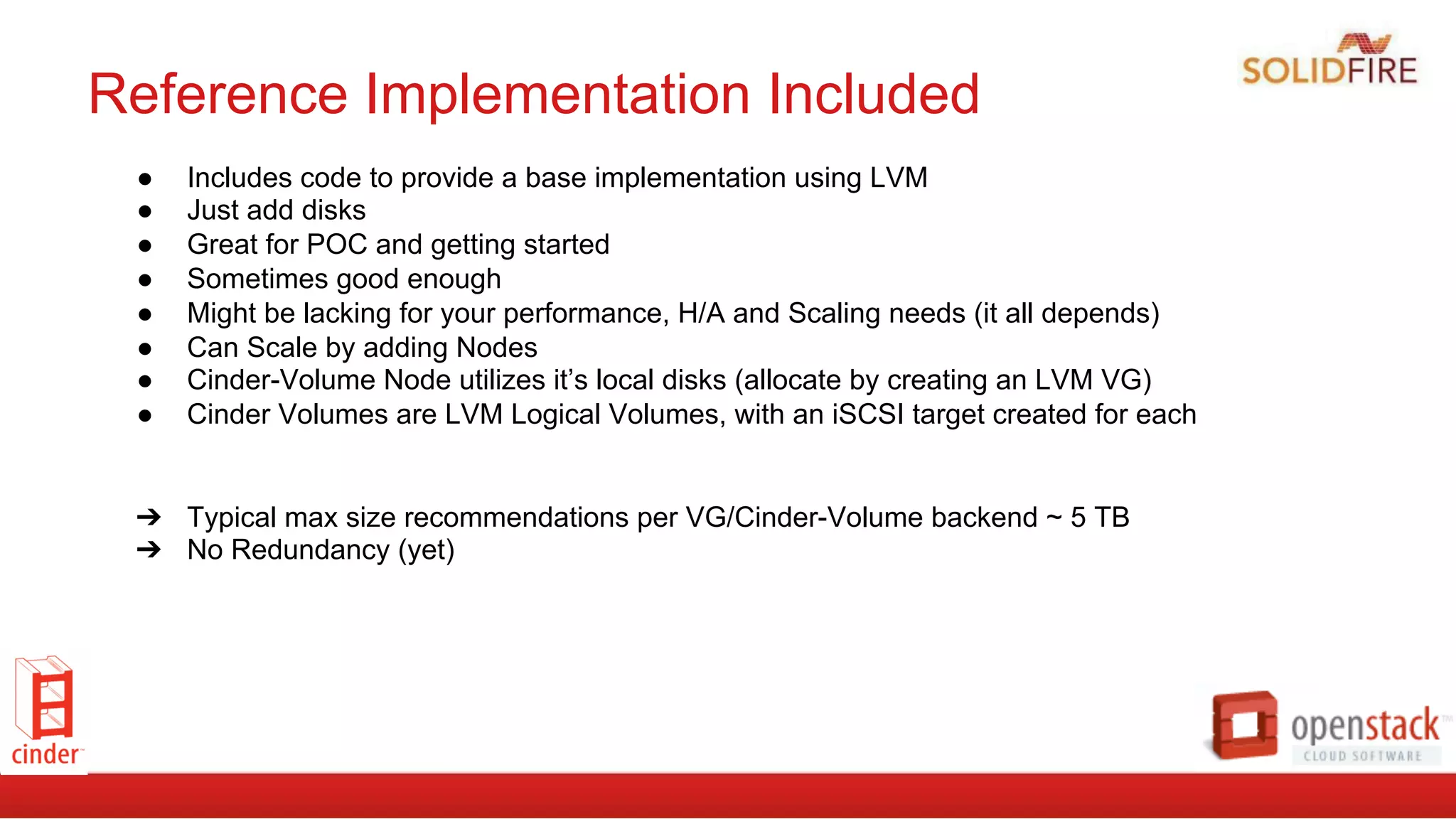 Reference Implementation Included
●  Includes code to provide a base implementation using LVM
●  Just add disks
●  Great for POC and getting started
●  Sometimes good enough
●  Might be lacking for your performance, H/A and Scaling needs (it all depends)
●  Can Scale by adding Nodes
●  Cinder-Volume Node utilizes it’s local disks (allocate by creating an LVM VG)
●  Cinder Volumes are LVM Logical Volumes, with an iSCSI target created for each
➔  Typical max size recommendations per VG/Cinder-Volume backend ~ 5 TB
➔  No Redundancy (yet)
 