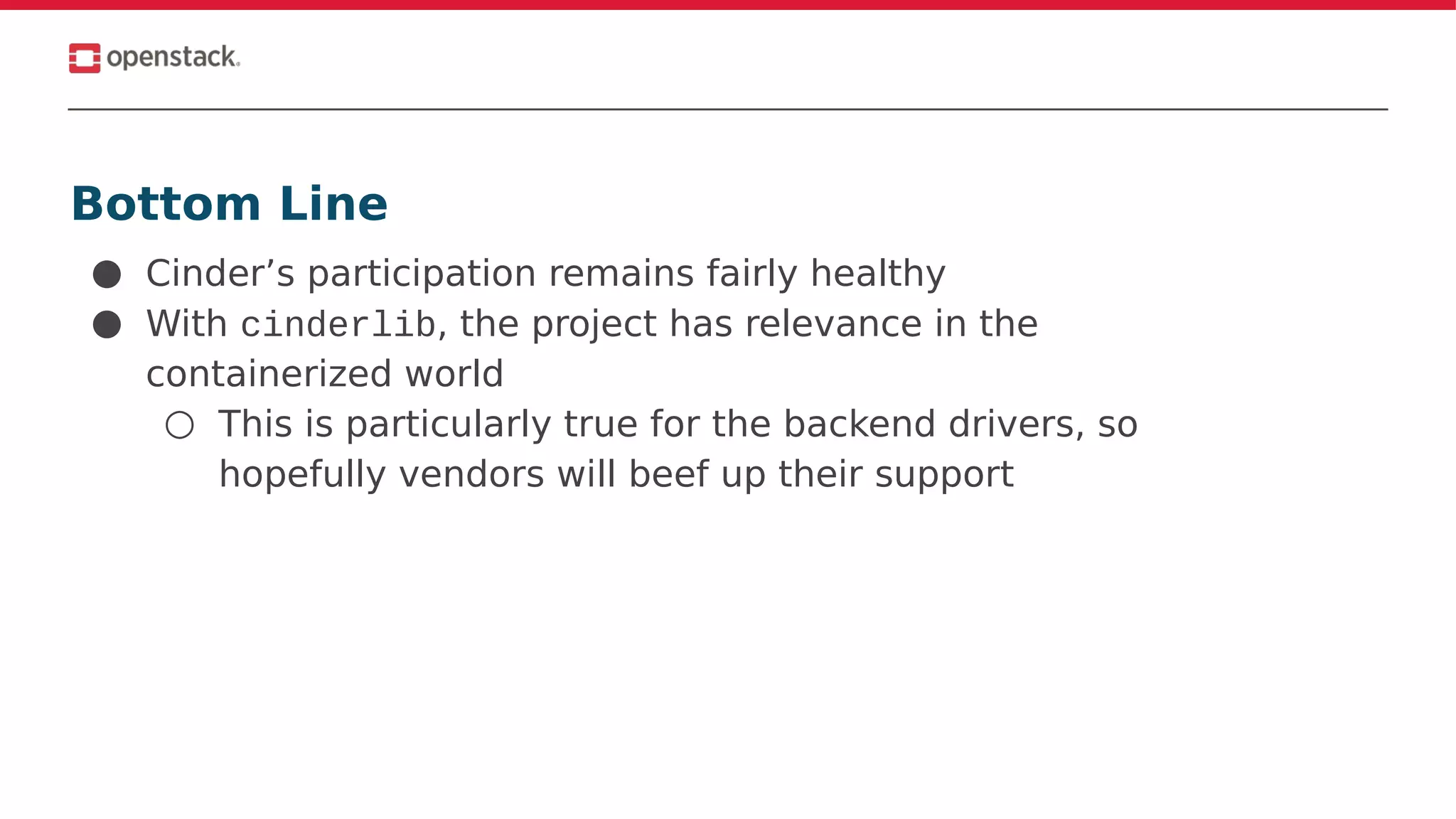 Bottom Line
● Cinder’s participation remains fairly healthy
● With cinderlib, the project has relevance in the
containerized world
○ This is particularly true for the backend drivers, so
hopefully vendors will beef up their support
 