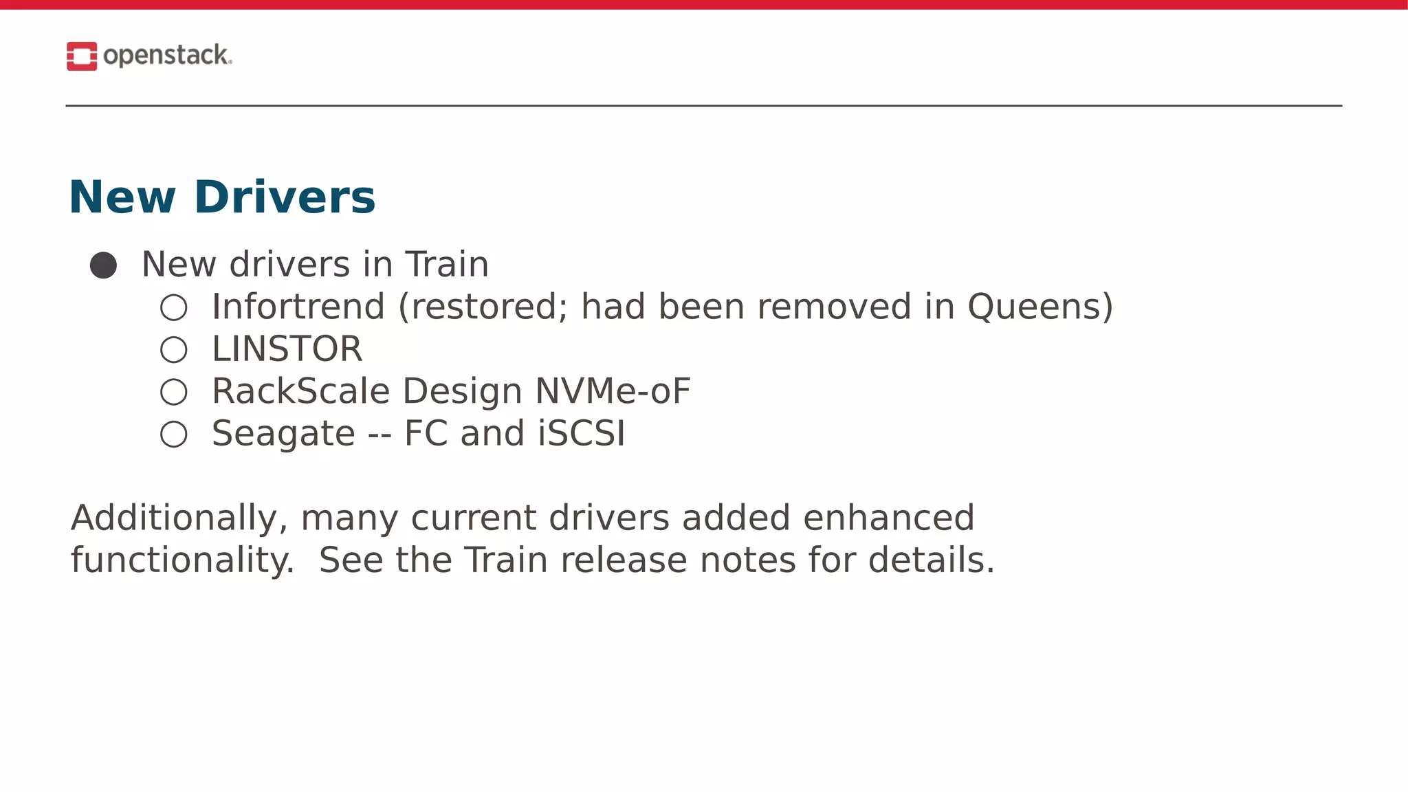 New Drivers
● New drivers in Train
○ Infortrend (restored; had been removed in Queens)
○ LINSTOR
○ RackScale Design NVMe-oF
○ Seagate -- FC and iSCSI
Additionally, many current drivers added enhanced
functionality. See the Train release notes for details.
 
