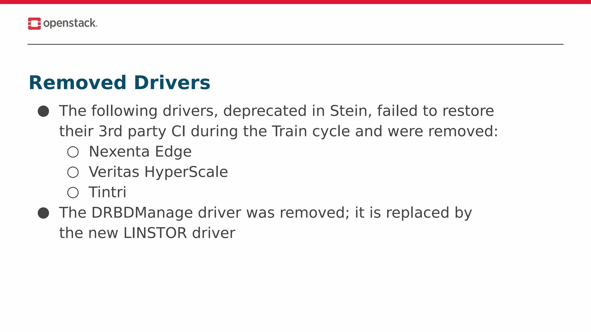 Removed Drivers
● The following drivers, deprecated in Stein, failed to restore
their 3rd party CI during the Train cycle and were removed:
○ Nexenta Edge
○ Veritas HyperScale
○ Tintri
● The DRBDManage driver was removed; it is replaced by
the new LINSTOR driver
 
