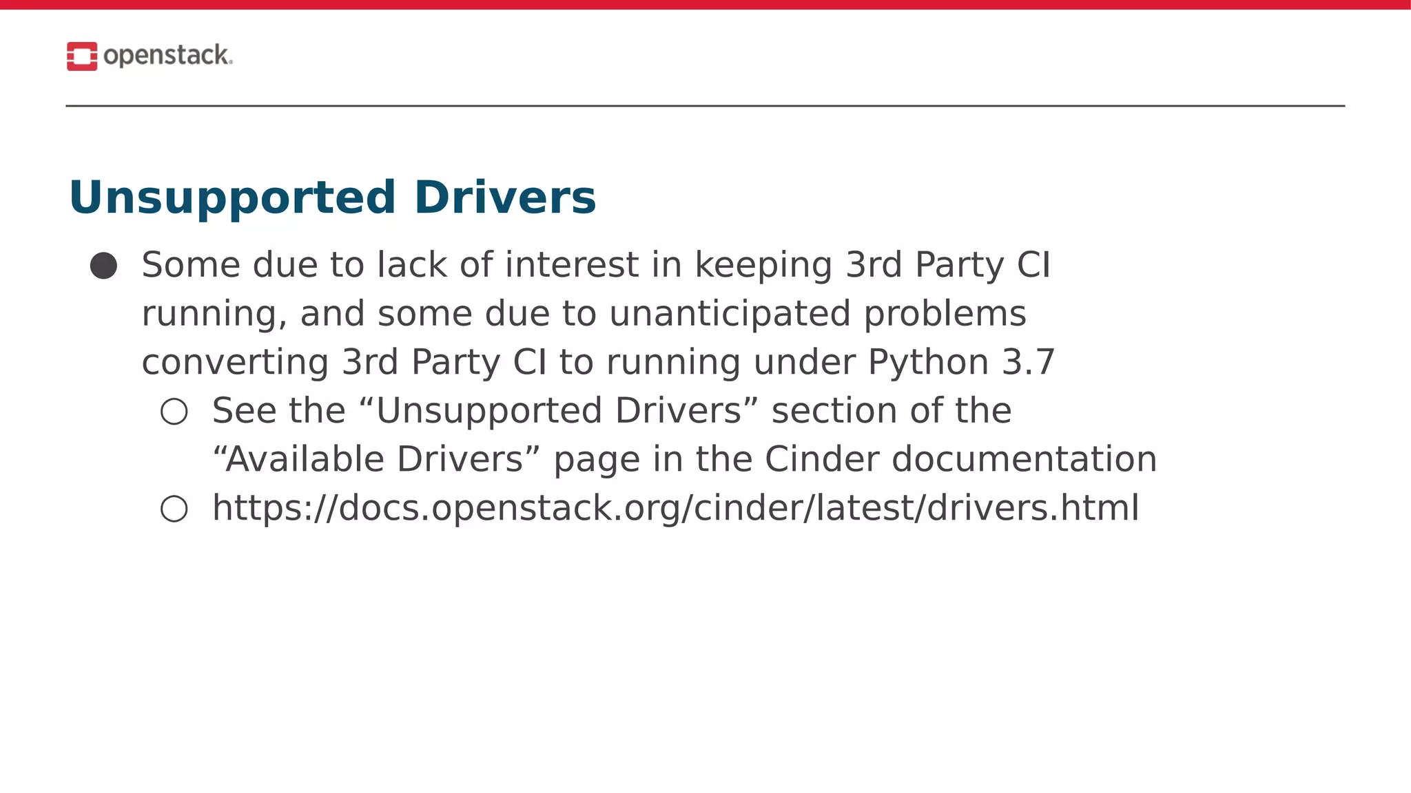 Unsupported Drivers
● Some due to lack of interest in keeping 3rd Party CI
running, and some due to unanticipated problems
converting 3rd Party CI to running under Python 3.7
○ See the “Unsupported Drivers” section of the
“Available Drivers” page in the Cinder documentation
○ https://docs.openstack.org/cinder/latest/drivers.html
 