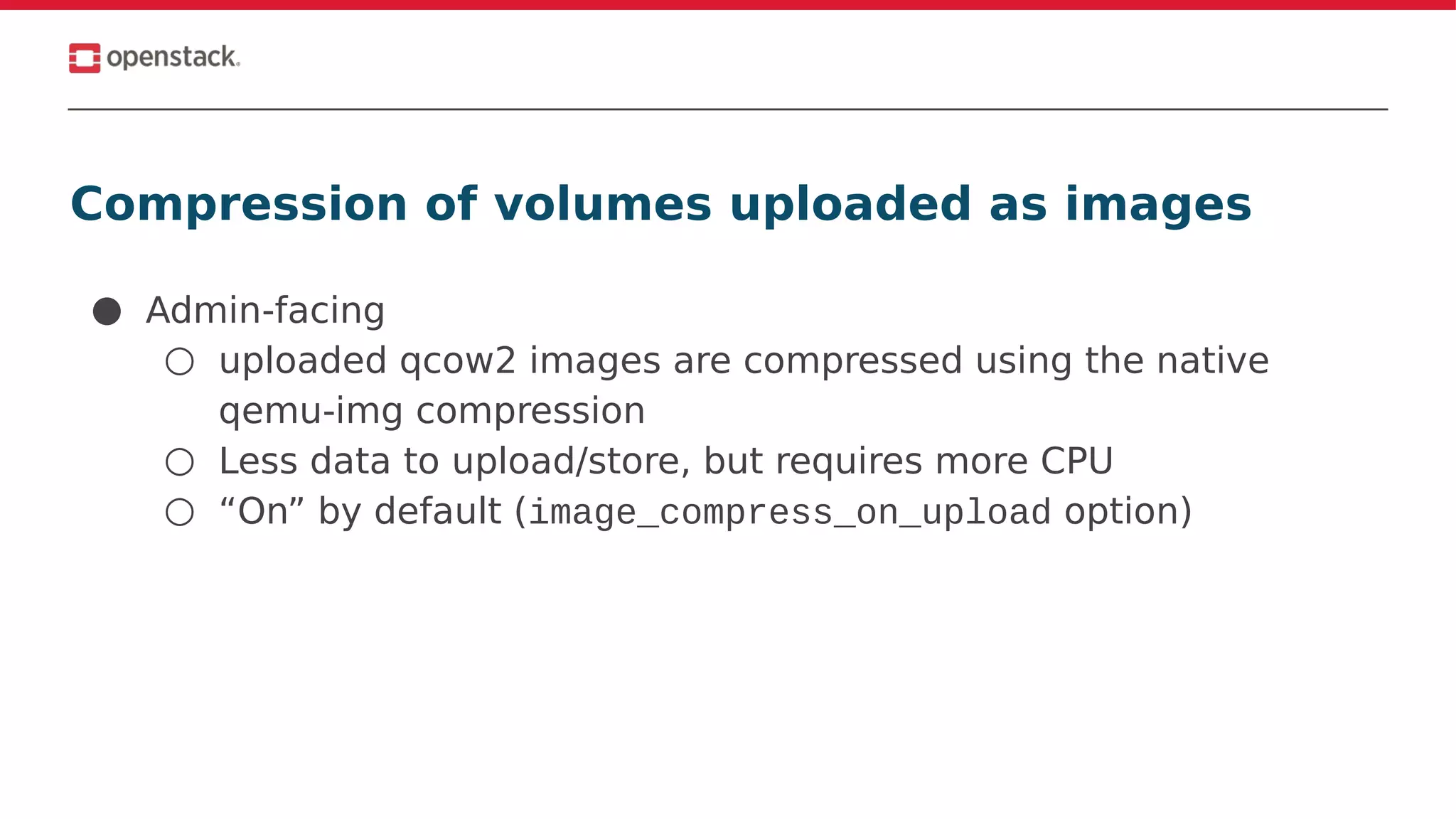 Compression of volumes uploaded as images
● Admin-facing
○ uploaded qcow2 images are compressed using the native
qemu-img compression
○ Less data to upload/store, but requires more CPU
○ “On” by default (image_compress_on_upload option)
 