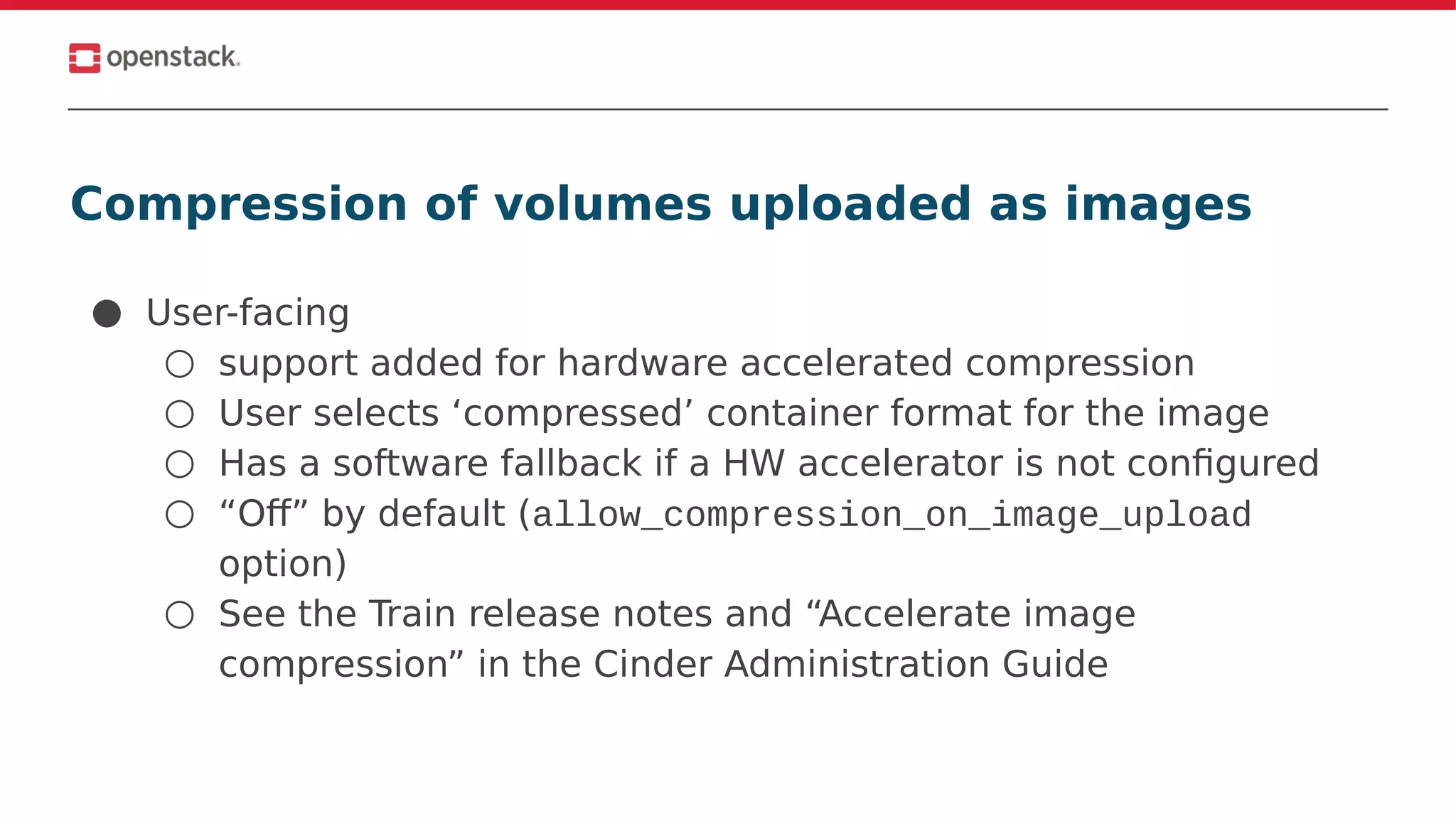 Compression of volumes uploaded as images
● User-facing
○ support added for hardware accelerated compression
○ User selects ‘compressed’ container format for the image
○ Has a software fallback if a HW accelerator is not configured
○ “Off” by default (allow_compression_on_image_upload
option)
○ See the Train release notes and “Accelerate image
compression” in the Cinder Administration Guide
 