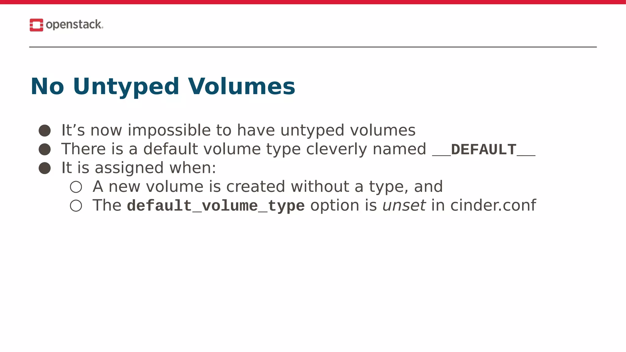 No Untyped Volumes
● It’s now impossible to have untyped volumes
● There is a default volume type cleverly named __DEFAULT__
● It is assigned when:
○ A new volume is created without a type, and
○ The default_volume_type option is unset in cinder.conf
 