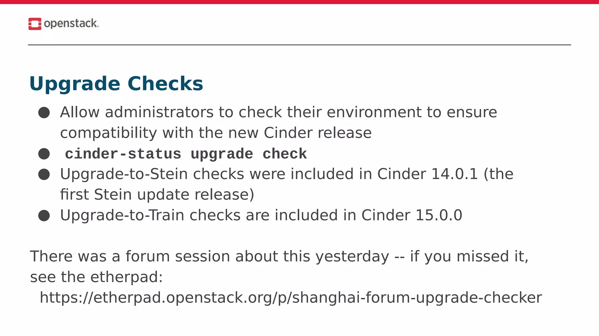 Upgrade Checks
● Allow administrators to check their environment to ensure
compatibility with the new Cinder release
● cinder-status upgrade check
● Upgrade-to-Stein checks were included in Cinder 14.0.1 (the
first Stein update release)
● Upgrade-to-Train checks are included in Cinder 15.0.0
There was a forum session about this yesterday -- if you missed it,
see the etherpad:
https://etherpad.openstack.org/p/shanghai-forum-upgrade-checker
 