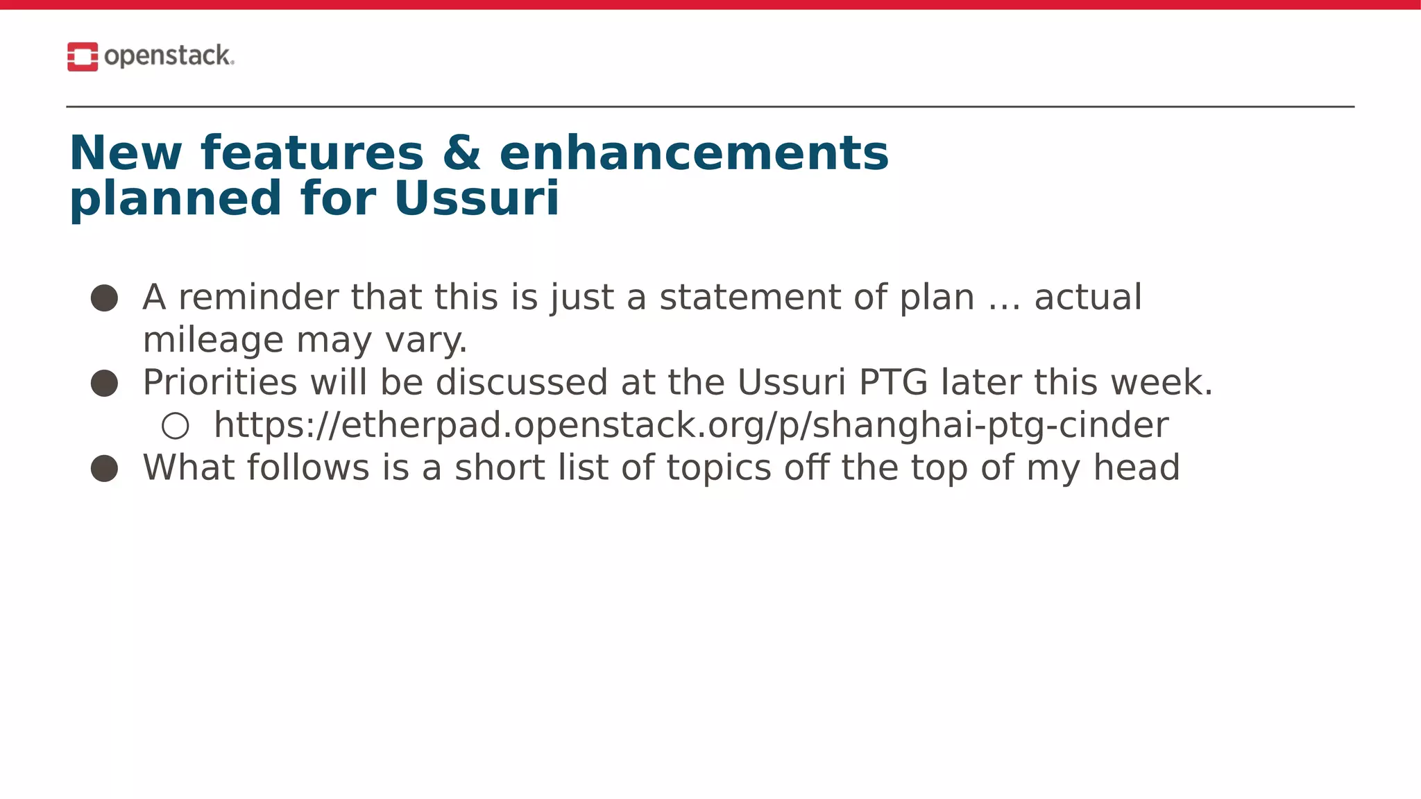 New features & enhancements
planned for Ussuri
● A reminder that this is just a statement of plan … actual
mileage may vary.
● Priorities will be discussed at the Ussuri PTG later this week.
○ https://etherpad.openstack.org/p/shanghai-ptg-cinder
● What follows is a short list of topics off the top of my head
 