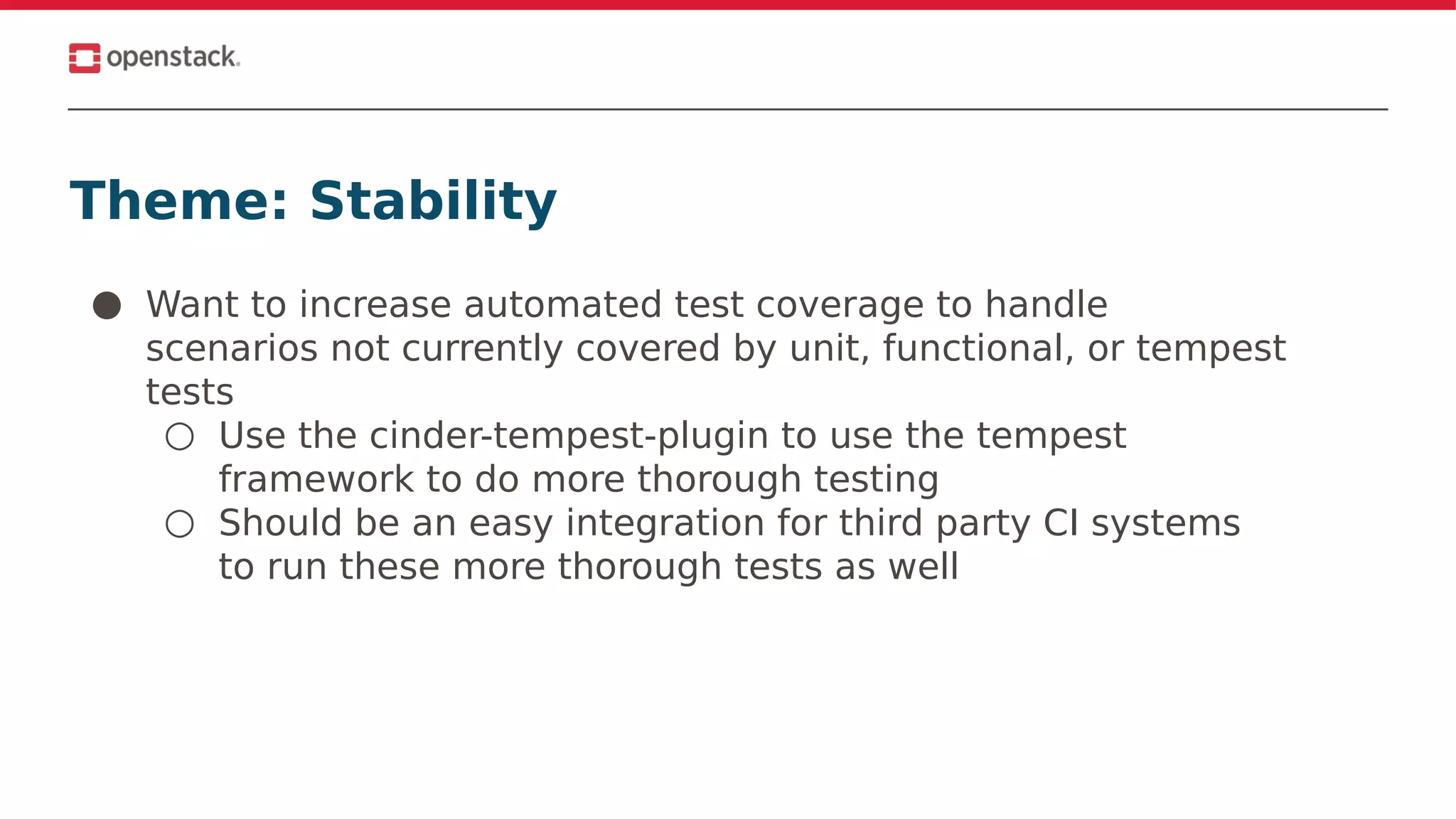 Theme: Stability
● Want to increase automated test coverage to handle
scenarios not currently covered by unit, functional, or tempest
tests
○ Use the cinder-tempest-plugin to use the tempest
framework to do more thorough testing
○ Should be an easy integration for third party CI systems
to run these more thorough tests as well
 