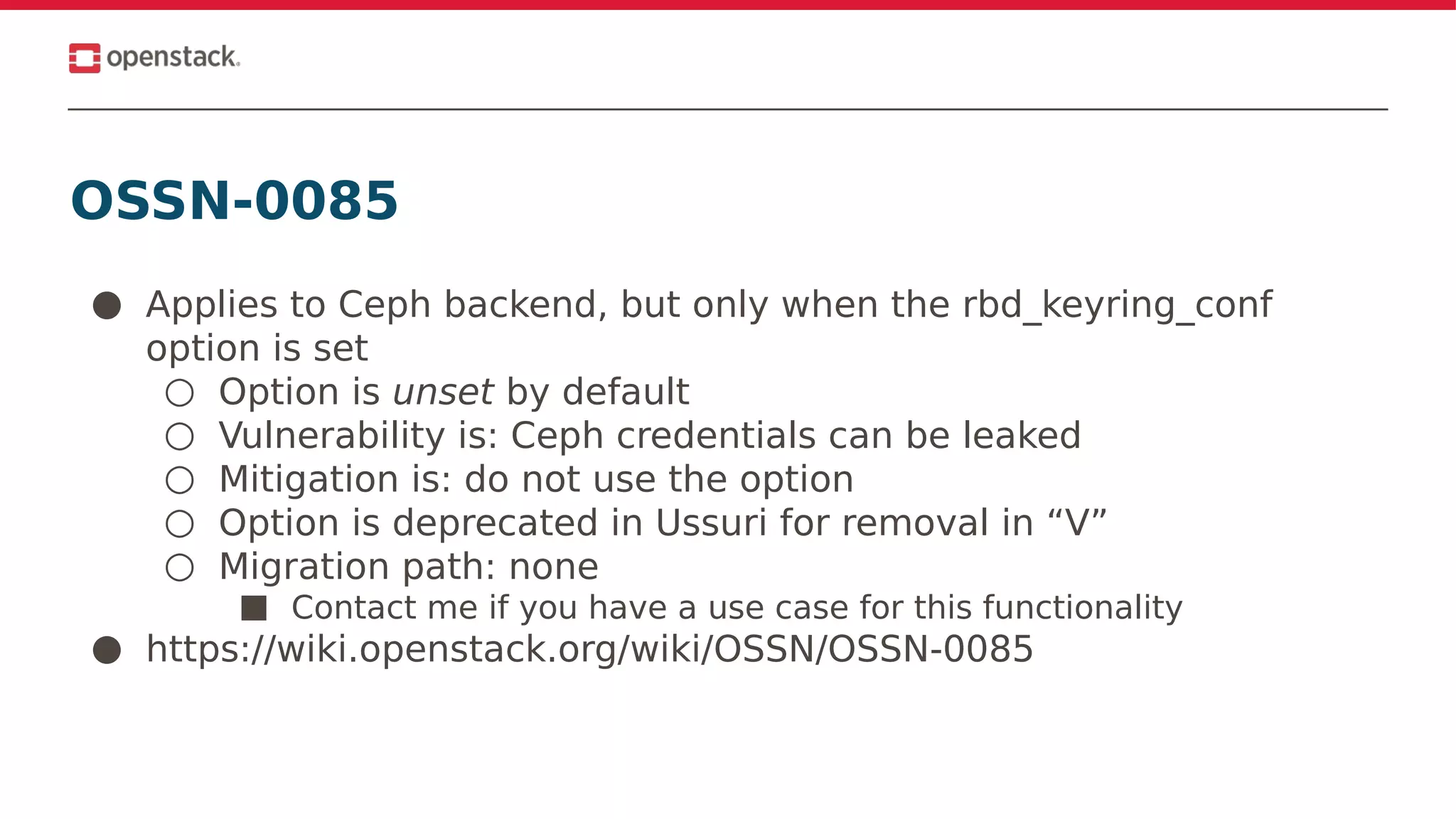 OSSN-0085
● Applies to Ceph backend, but only when the rbd_keyring_conf
option is set
○ Option is unset by default
○ Vulnerability is: Ceph credentials can be leaked
○ Mitigation is: do not use the option
○ Option is deprecated in Ussuri for removal in “V”
○ Migration path: none
■ Contact me if you have a use case for this functionality
● https://wiki.openstack.org/wiki/OSSN/OSSN-0085
 