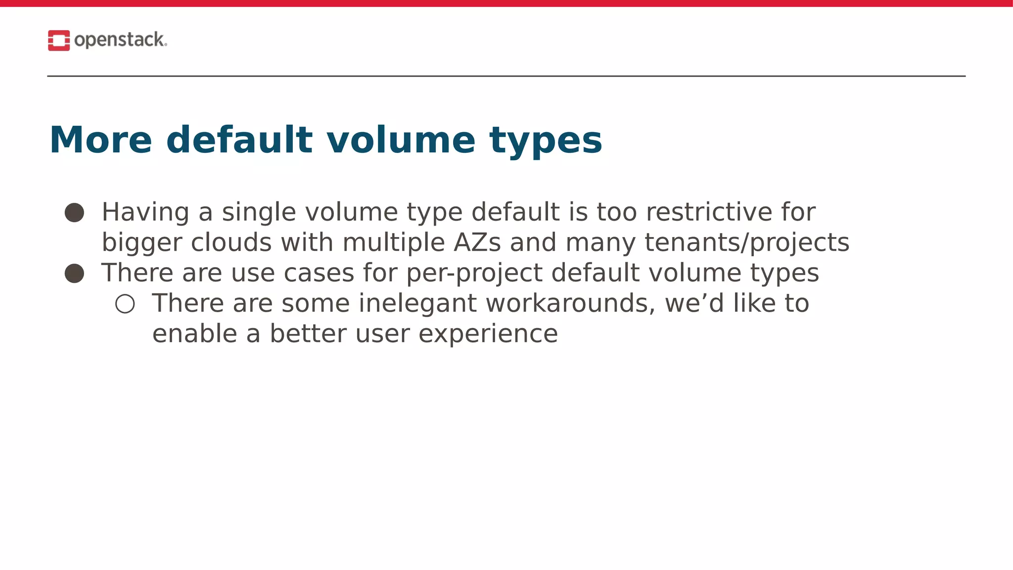 More default volume types
● Having a single volume type default is too restrictive for
bigger clouds with multiple AZs and many tenants/projects
● There are use cases for per-project default volume types
○ There are some inelegant workarounds, we’d like to
enable a better user experience
 