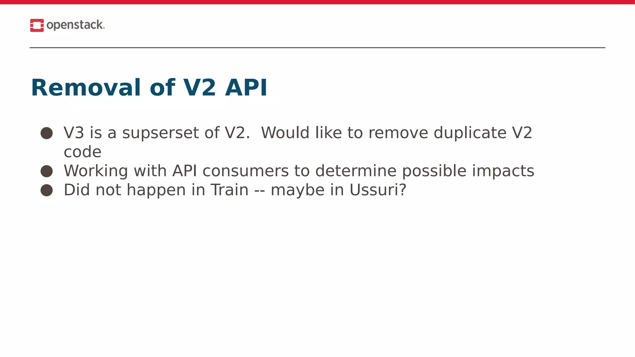 Removal of V2 API
● V3 is a supserset of V2. Would like to remove duplicate V2
code
● Working with API consumers to determine possible impacts
● Did not happen in Train -- maybe in Ussuri?
 